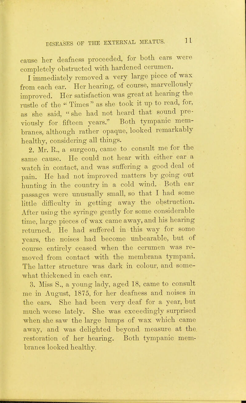 cause her deafness proceeded, for both ears were completely obstructed with hardened cerumen. I immediately removed a very large piece of wax from each ear. Her hearing, of course, marvellously improved. Her satisfaction was great at hearing the rustle of the  Times  as she took it up to read, for, as she said,  she had not heard that sound pre- viously for fifteen years. Both tympanic mem- branes, although rather opaque, looked remarkably healthy, considering all things. 2. Mr. R., a surgeon, came to consult me for the same cause. He could not hear with either ear a watch in contact, and was suffering a good deal of pain. He had not improved matters by going out hunting in the country in a cold wind. Both ear passages were unusually small, so that I had some little difficulty in getting away the obstruction. After using the syringe gently for some considerable time, large pieces of wax came away, and his hearing returned.. He had suffered in this way for some years, the noises had become unbearable, but of course entirely ceased when the cerumen was re- moved from contact with the membrana tympani. The latter structure was dark in colour, and some- what thickened in each ear. 3. Miss S., a young lady, aged 18, came to consult me in August, 1875, for her deafness and noises in the ears. She had been very deaf for a year, but much worse lately. She was exceedingly surprised when she saw the large lumps of wax which came away, and was delighted beyond measure at the restoration of her hearing. Both tympanic mem- branes looked healthy.