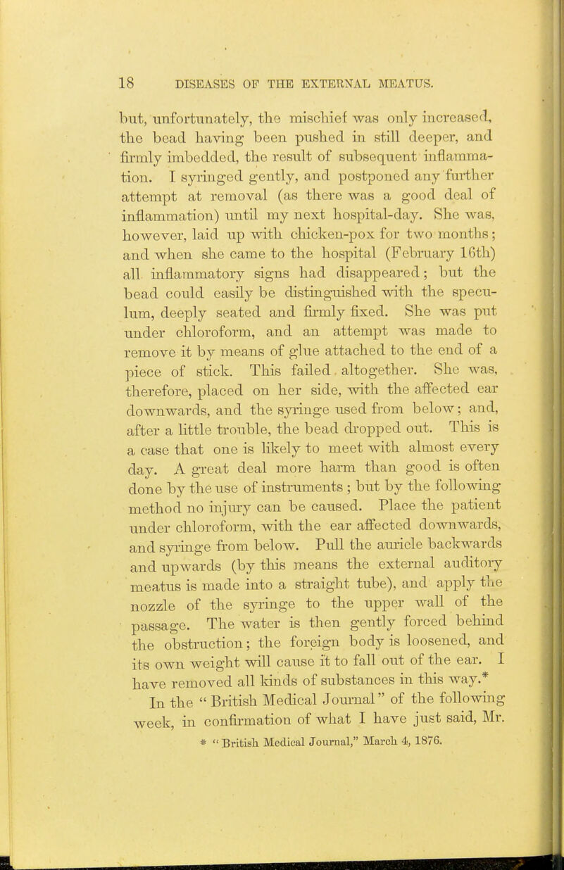 but, unfortunately, the mischief was only increased, the bead having been pushed in still deeper, and firmly imbedded, the result of subsequent inflamma- tion. I syringed gently, and postponed any further attempt at removal (as there was a good deal of inflammation) until my next hospital-day. She was, however, laid up with chicken-pox for two months; and when she came to the hospital (February 16th) all inflammatory signs had disappeared; but the bead could easily be distinguished with the specu- lum, deeply seated and firmly fixed. She was put under chloroform, and an attempt was made to remove it by means of glue attached to the end of a piece of stick. This failed altogether. She was, therefore, placed on her side, with the affected ear downwards, and the syringe used from below; and, after a little trouble, the bead dropped out. This is a case that one is likely to meet with almost every day. A great deal more harm than good is often done by the use of instruments ; but by the following method no injury can be caused. Place the patient under chloroform, with the ear affected downwards, and syringe from below. Pull the auricle backwards and upwards (by this means the external auditory meatus is made into a straight tube), and apply the nozzle of the syringe to the upper wall of the passage. The water is then gently forced behind the obstruction; the foreign body is loosened, and its own weight will cause it to fall out of the ear. I have removed all kinds of substances in this way.* In the  British Medical Journal of the following week, in confirmation of what I have just said, Mr. * British Medical Journal, March 4, 1876.