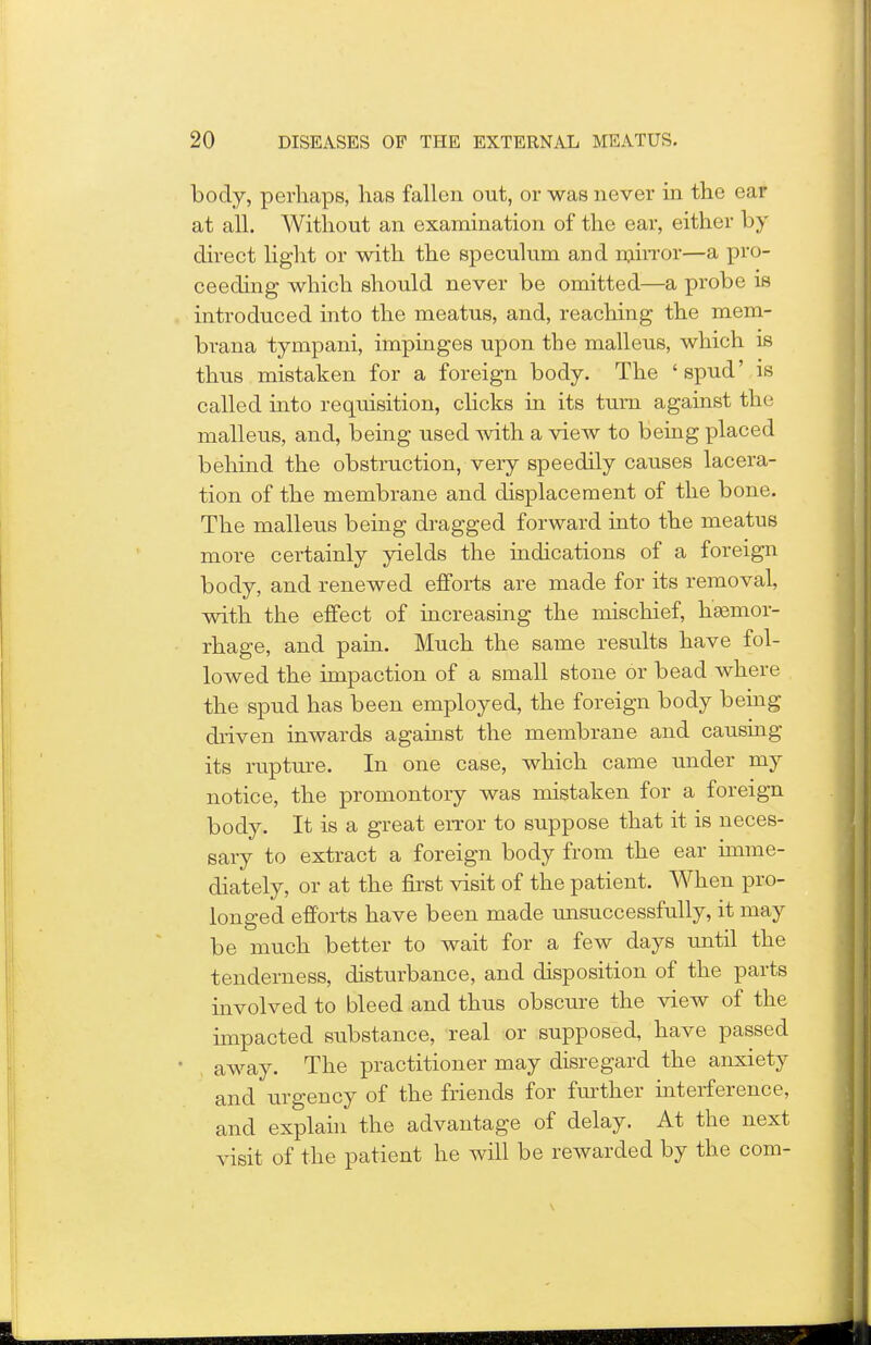 body, perhaps, has fallen out, or was never in the ear at all. Without an examination of the ear, either by direct light or with the speculum and mirror—a pro- ceeding which should never be omitted—a probe is introduced into the meatus, and, reaching the mem- brana tympani, impinges upon the malleus, which is thus mistaken for a foreign body. The ' spud' is called into requisition, clicks in its turn against the malleus, and, being used with a view to being placed behind the obstruction, very speedily causes lacera- tion of the membrane and displacement of the bone. The malleus being dragged forward into the meatus more certainly yields the indications of a foreign body, and renewed efforts are made for its removal, with the effect of increasing the mischief, haemor- rhage, and pain. Much the same results have fol- lowed the impaction of a small stone or bead where the spud has been employed, the foreign body being driven inwards against the membrane and causing its rupture. In one case, which came under my notice, the promontory was mistaken for a foreign body. It is a great error to suppose that it is neces- sary to extract a foreign body from the ear imme- diately, or at the first visit of the patient. When pro- longed efforts have been made unsuccessfully, it may be much better to wait for a few days until the tenderness, disturbance, and disposition of the parts involved to bleed and thus obscure the view of the impacted substance, real or supposed, have passed away. The practitioner may disregard the anxiety and urgency of the friends for further interference, and explain the advantage of delay. At the next visit of the patient he will be rewarded by the com-