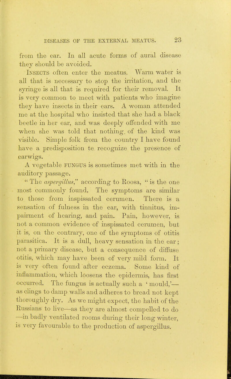 from the ear. In all acute forms of aural disease they should be avoided. Insects often enter the meatus. Warm water is all that is necessary to stop the irritation, and the syringe is all that is required for then removal. It is very common to meet with patients who imagine they have insects in their ears. A woman attended me at the hospital who insisted that she had a black beetle in her ear, and was deeply offended with me when she was told that nothing, of the kind was visible. Simple folk from the country I have found have a predisposition te recognize the presence of earwigs. A vegetable FUNGUS is sometimes met with in the auditory passage.  The aspergillus according to Roosa, is the one most commonly found. The symptoms are similar to those from inspissated cerumen. There is a sensation of fulness in the ear, with tinnitus, im- pairment of hearing, and pain. Pahi, however, is not a common evidence of inspissated cerumen, but it is, on the contrary, one of the symptoms of otitis parasitica. It is a dull, heavy sensation in the ear; not a primary disease, but a consequence of diffuse otitis, which may have been of very mild form. It is very often found after eczema. Some kind of inflammation, which loosens the epidermis, has first occurred. The fungus is actually such a ' mould,'— as clings to damp walls and adheres to bread not kept thoroughly dry. As we might expect, the habit of the Russians to live—as they are almost compelled to do —in badly ventilated rooms during their long winter, is very favourable to the production of aspergillus.