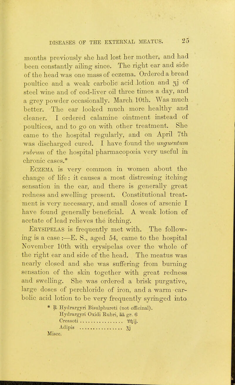 months previously she had lost her mother, and had been constantly ailing since. The right ear and side of the head was one mass of eczema. Ordered a bread poultice and a weak carbolic acid lotion and 3J of steel wine and of cod-liver oil three times a day, and a grey powder occasionally. March 10th. Was much better. The ear looked much more healthy and cleaner. I ordered calamine ointment instead of poultices, and to go on with other treatment. She came to the hospital regularly, and on April 7th was discharged cured. I have found the ungumtum rubrum of the hospital pharmacopoeia very useful in chronic cases.* Eczema is very common in women about the change of life: it causes a most distressing itching sensation in the ear, and there is generally great redness and swelling present. Constitutional treat- ment is very necessary, and small doses of arsenic I have found generally beneficial. A weak lotion of acetate of lead relieves the itching. Erysipelas is frequently met with. The follow- ing is a case :—E. S., aged 54, came to the hospital November 10th with erysipelas over the whole of the right ear and side of the head. The meatus was nearly closed and she was suffering from burning sensation of the skin together with great redness and swelling. She was ordered a brisk purgative, large doses of perchloride of iron, and a warm car- bolic acid lotion to be very frequently syringed into * Hydrargyri Bisulphureti (not officinal). Hydrargyri Oxidi Rubri, aa. gr. 6 Creasoti TTtij. Aclipi8 3j Misce.