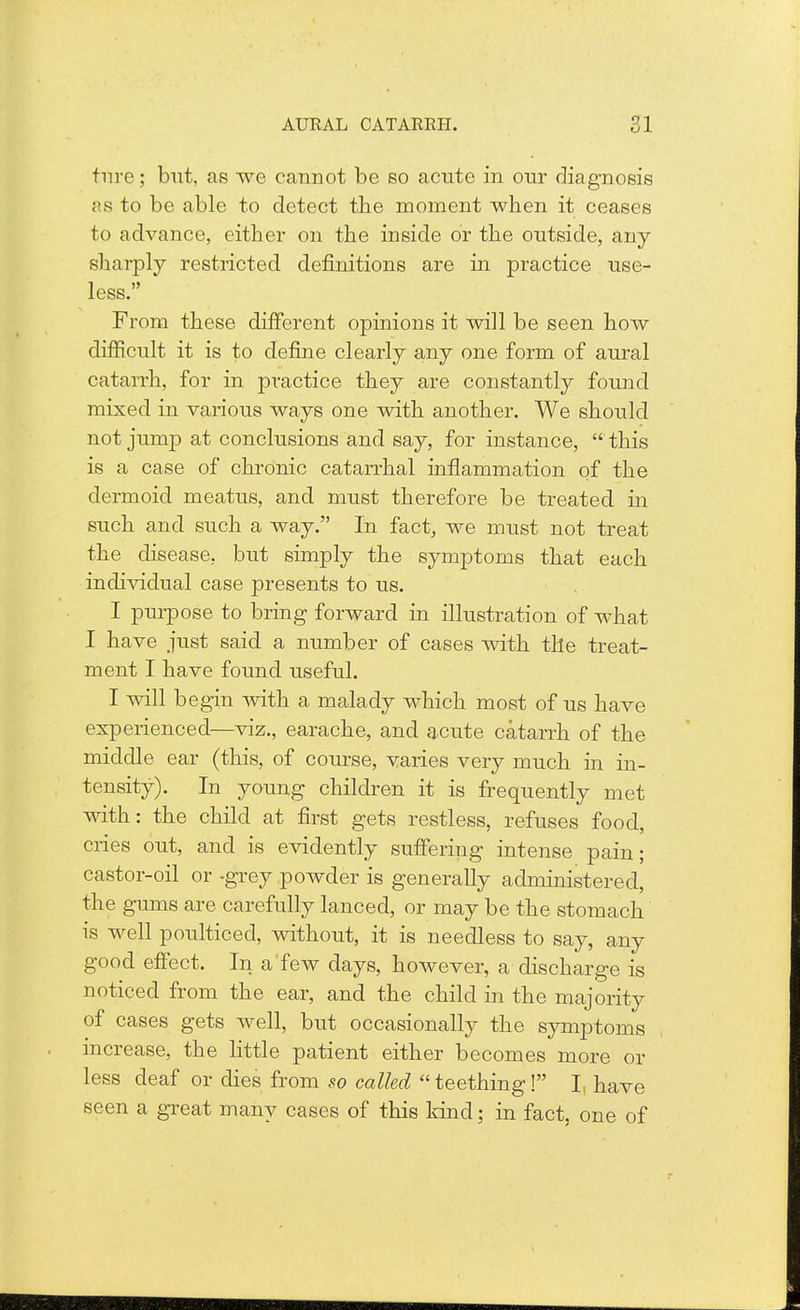 tnre; but, as we cannot be so acute in our diagnosis as to be able to detect the moment when it ceases to advance, either on the inside or the outside, any sharply restricted definitions are in practice use- less. ' From these different opinions it will be seen how difficult it is to define clearly any one form of aural catarrh, for in practice they are constantly found mixed in various ways one with another. We should not jump at conclusions and say, for instance,  this is a case of chronic catarrhal inflammation of the dermoid meatus, and must therefore be treated in such and such a way. In fact, we must not treat the disease, but simply the symptoms that each individual case presents to us. I purpose to bring forward in illustration of what I have just said a number of cases with the treat- ment I have found, useful. I will begin with a malady which most of us have experienced—viz., earache, and acute catarrh of the middle ear (this, of course, varies very much in in- tensity). In young children it is frequently met with: the child at first gets restless, refuses food, cries out, and is evidently suffering intense pain; castor-oil or -grey powder is generally administered, the gums are carefully lanced, or may be the stomach is well poulticed, without, it is needless to say, any good effect. In a'few days, however, a discharge is noticed from the ear, and the child in the majority of cases gets well, but occasionally the symptoms increase, the little patient either becomes more or less deaf or dies from so called  teething! I, have seen a great many cases of this kind; in fact, one of