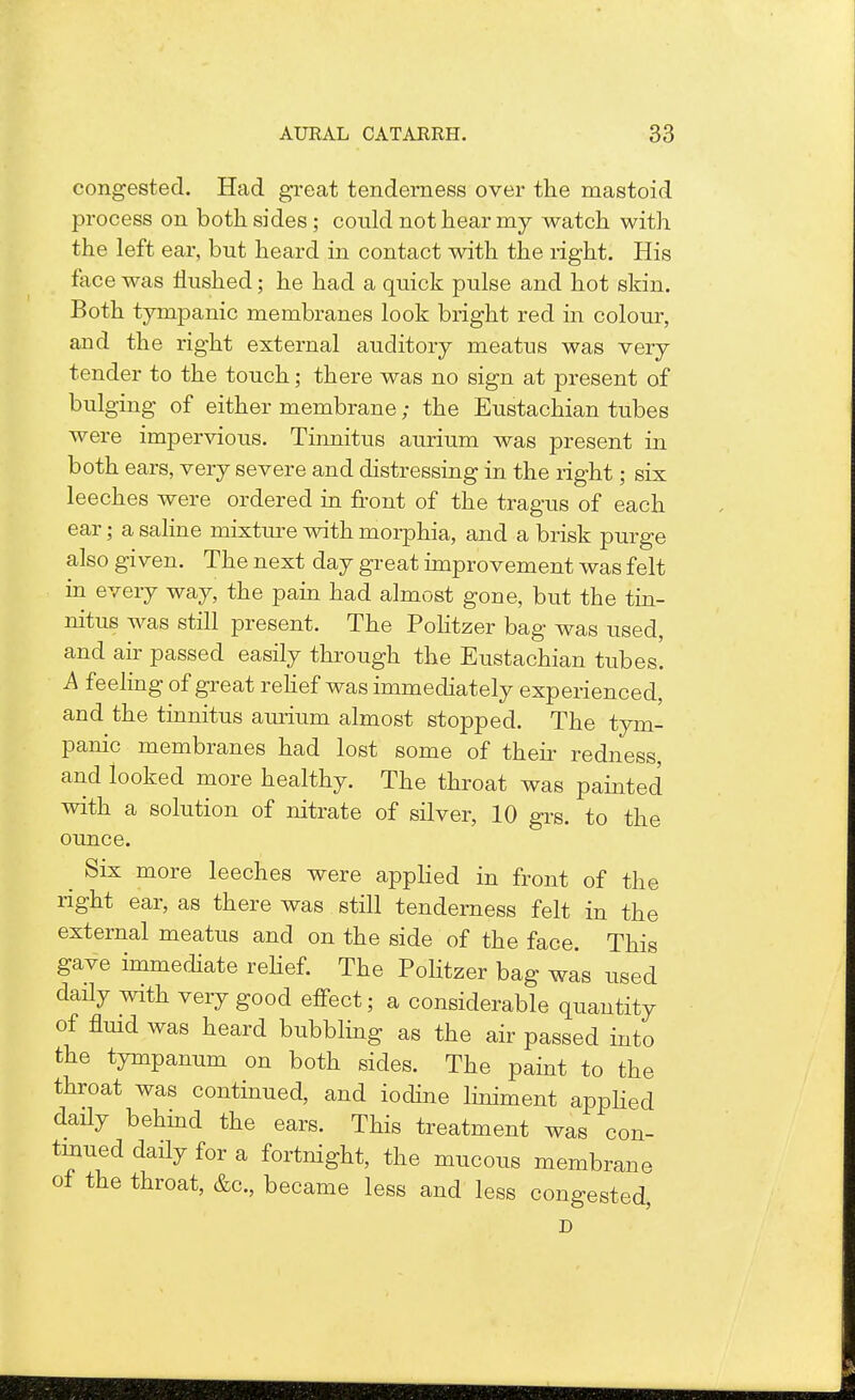 congested. Had great tenderness over the mastoid process on both sides; could not hear my watch with the left ear, but heard in contact with the right. His face was Hushed; he had a quick pulse and hot skin. Both tympanic membranes look bright red in colour, and the right external auditory meatus was very tender to the touch; there was no sign at present of bulging of either membrane; the Eustachian tubes were impervious. Tinnitus aurium was present in both ears, very severe and distressing in the right; six leeches were ordered in front of the tragus of each ear; a saline mixture with morphia, and a brisk purge also given. The next day great improvement was felt in every way, the pain had almost gone, but the tin- nitus was still present. The Politzer bag was used, and air passed easily through the Eustachian tubes'. A feeling of great relief was immediately experienced, and the tinnitus aurium almost stopped. The tym- panic membranes had lost some of then- redness, and looked more healthy. The throat was painted with a solution of nitrate of silver, 10 grs. to the ounce. ^ Six more leeches were applied in front of the right ear, as there was still tenderness felt in the external meatus and on the side of the face. This gave immediate relief. The Politzer bag was used daily with very good effect; a considerable quantity of fluid was heard bubbling as the air passed into the tympanum on both sides. The paint to the throat was continued, and iodine liniment applied daily behind the ears. This treatment was con- tinued daily for a fortnight, the mucous membrane of the throat, &c, became less and less congested D