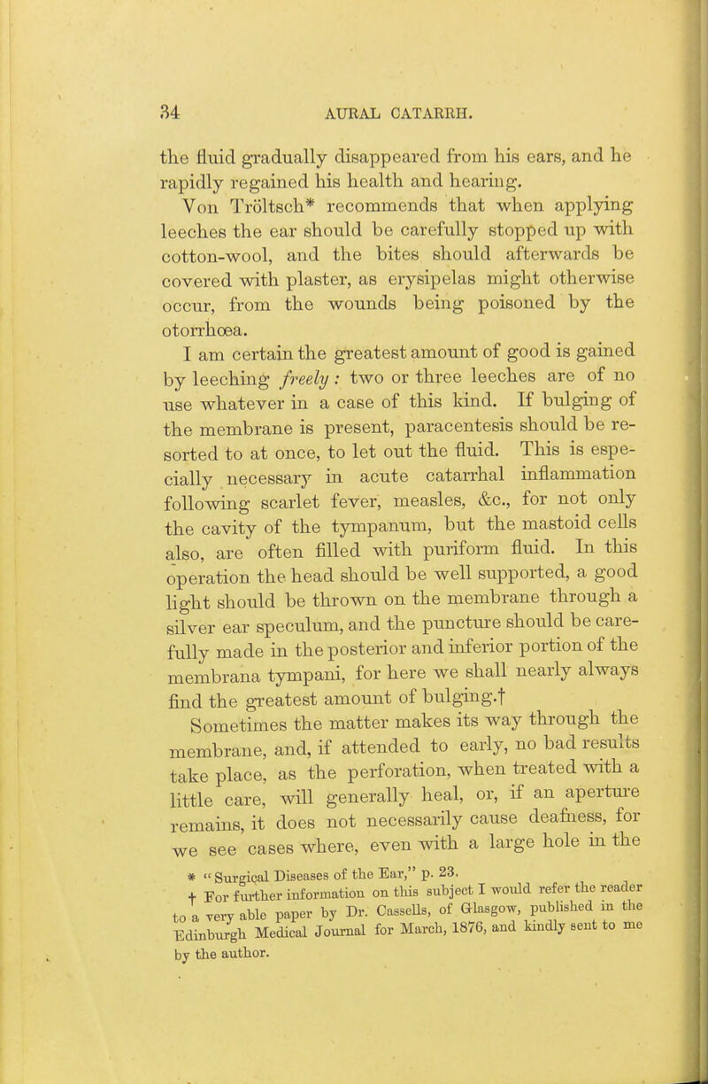 the fluid gradually disappeared from his ears, and he rapidly regained his health and hearing. Von Troltsch* recommends that when applying leeches the ear should be carefully stopped up with cotton-wool, and the bites should afterwards be covered with plaster, as erysipelas might otherwise occur, from the wounds being poisoned by the otorrhoea. I am certain the greatest amount of good is gained by leeching freely : two or three leeches are of no use whatever in a case of this kind. If bulging of the membrane is present, paracentesis should be re- sorted to at once, to let out the fluid. This is espe- cially necessary in acute catarrhal inflammation following scarlet fever, measles, &c, for not only the cavity of the tympanum, but the mastoid cells also, are often filled with puriform fluid. In this operation the head should be well supported, a good light should be thrown on the membrane through a silver ear speculum, and the puncture should be care- fully made in the posterior and inferior portion of the membrana tympani, for here we shall nearly always find the greatest amount of bulging.f Sometimes the matter makes its way through the membrane, and, if attended to early, no bad results take place, as the perforation, when treated with a little care, will generally heal, or, if an aperture remains, it does not necessarily cause deafness, for we see cases where, even with a large hole in the *  Surgical Diseases of the Ear, p. 23. + For further information on this subject I would refer the reader to a very able paper by Dr. Cassells, of Glasgow published in the Edinburgh Medical Journal for March, 1876, and kindly sent to me by the author.