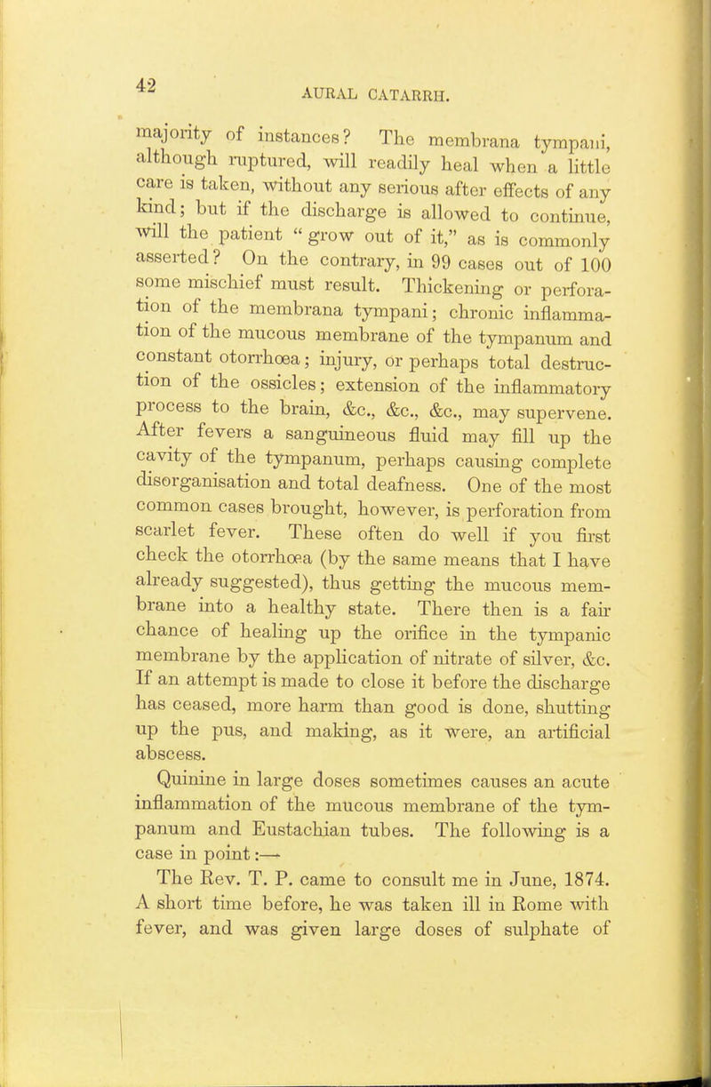 majority of instances? The membrana tympaui, although ruptured, will readily heal when a little care is taken, without any serious after effects of any kind; but if the discharge is allowed to continue, will the patient grow out of it, as is commonly asserted? On the contrary, in 99 cases out of 100 some mischief must result. Thickening or perfora- tion of the membrana tympani; chronic inflamma- tion of the mucous membrane of the tympanum and constant otorrhoea; injury, Or perhaps total destruc- tion of the ossicles; extension of the inflammatory process to the brain, &c, &c, &c, may supervene. After fevers a sanguineous fluid may fill up the cavity of the tympanum, perhaps causing complete disorganisation and total deafness. One of the most common cases brought, however, is perforation from scarlet fever. These often do well if you first check the otorrhoea (by the same means that I have already suggested), thus getting the mucous mem- brane into a healthy state. There then is a fair chance of healing up the orifice in the tympanic membrane by the application of nitrate of silver, &c. If an attempt is made to close it before the discharge has ceased, more harm than good is done, shutting up the pus, and making, as it were, an artificial abscess. Quinine in large doses sometimes causes an acute inflammation of the mucous membrane of the tym- panum and Eustachian tubes. The following is a case in point:—- The Rev. T. P. came to consult me in June, 1874. A short time before, he was taken ill in Rome with fever, and was given large doses of sulphate of