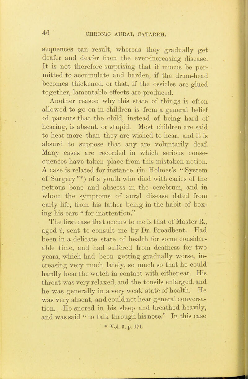 sequences can result, whereas they gradually get deafer and deafer from the ever-increasing disease. It is not therefore surprising that if mucus be per- mitted to accumulate and harden, if the drum-head becomes thickened, or that, if the ossicles are glued together, lamentable effects are produced. Another reason why this state of things is often allowed to go on in children is from a general belief of parents that the child, instead of being hard of hearing, is absent, or stupid. Most children are said to hear more than they are wished to hear, and it is absurd to suppose that any are voluntarily deaf. Many cases are recorded in which serious conse- quences have taken place from this mistaken notion. A case is related for instance (in Holmes's  System of Surgery *) of a youth who died with caries of the petrous bone and abscess in the cerebrum, and in whom the symptoms of aural disease dated from early life, from his father being in the habit of box- ing his ears  for inattention. The first case that occurs to me is that of Master R., aged 9, sent to consult me by Dr. Broadbent. Had been in a delicate state of health for some consider- able time, and had suffered from deafness for two years, which had been getting gradually worse, in- creasing very much lately, so much so that he could hardly hear the watch in contact with either ear. His throat was very relaxed, and the tonsils enlarged, and he was generally in a very weak state of health. He was very absent, and could not hear general conversa- tion. He snored in his sleep and breathed heavily, and was said  to talk through his nose. In this case * Vol. 3, p. 171.