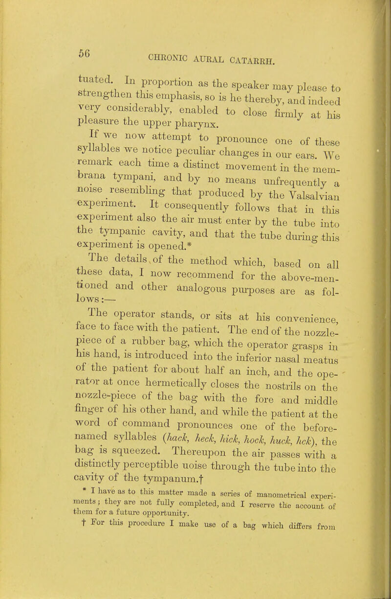 !r.ted;i Ll Pr°P°r<;i0n as the weaker may please to stiengthen this emphasis, so is he thereby, and indeed very considerably, enabled to close firmly at his pleasure the upper pharynx. If we now attempt to pronounce one of these syllables we notice peculiar changes in our ears. W. remark each time a distinct movement in the mem- brana tympani, and by no means infrequently a noise resembling that produced by the Valsalvian experiment. It consequently follows that in this experiment also the air must enter by the tube into the tympanic cavity, and that the tube during this experiment is opened.* The details, of the method which, based on all these data, I now recommend for the above-men- tioned and other analogous purposes are as fol- lows :— The operator stands, or sits at his convenience face to face with the patient. The end of the nozzle- piece of a rubber bag, which the operator grasps in his hand, is introduced into the inferior nasal meatus of the patient for about half an inch, and the ope- rator at once hermetically closes the nostrils on the nozzle-piece of the bag with the fore and middle finger of his other hand, and while the patient at the word of command pronounces one of the before- named syllables {hack, heck, hick, hock, huck, hck), the bag is squeezed. Thereupon the air passes with a distinctly perceptible uoise through the tube into the cavity of the tympanum.f * I have as to this matter made a series of manometrical experi- ments; they are not fully completed, and I reserve the account of them for a future opportunity. f For this procedure I make use of a bag which differs from