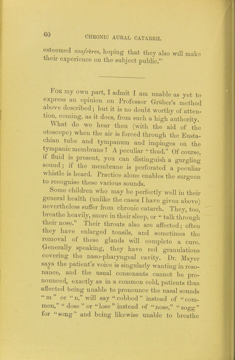 CHRONIC AURAL CATARRH. esteemed confreres, hoping that they also will make then- experience on the subject public. For my own part, I admit I am unable as yet to express an opinion on Professor Griiber's method above described; but it is no doubt worthy of atten- tion, coming, as it does, from such a high authority. What do we hear then (with the aid of the otoscope) when the air is forced through the Eusta- chian tube and tympanum and impinges on the tympanic membrane ? A peculiar  thud. Of course, if fluid is present, you can distinguish a gurgling sound; if the membrane is perforated a peculiar whistle is heard. Practice alone enables the surgeon to recognise these various sounds. Some children who may be perfectly well in then- general health (unlike the cases I have given above) nevertheless suffer from chronic catarrh. They, too, breathe heavily, snore in their sleep, or « talk through their nose. Their throats also are affected; often they have enlarged tonsils, and sometimes the removal of these glands will complete a cure. Generally speaking, they have red granulations covering the naso-pharyngeal cavity. Dr. Mayer says the patient's voice is singularly wanting in reso- nance, and the usual consonants cannot be pro- nounced, exactly as in a common cold, patients thus afiected being unable to pronounce the nasal sounds  m  or  n, will say  cobbod  instead of  com- mon,  dose  or lose instead of nose, sogg for song and being likewise unable to breathe