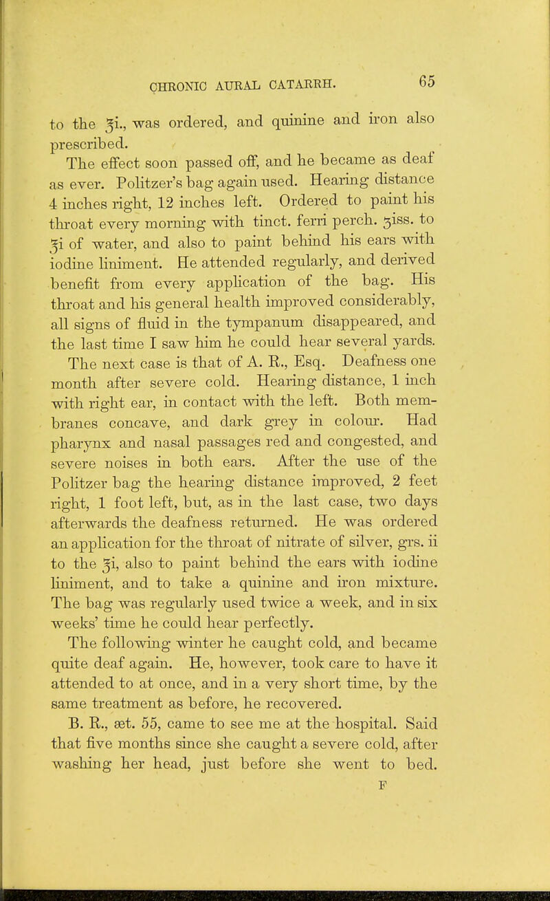 to the gi., was ordered, and quinine and iron also prescribed. The effect soon passed off, and he became as deaf as ever. Politzer's bag again used. Hearing distance 4 inches right, 12 inches left. Ordered to paint his throat every morning with tinct. ferri perch. 3iss. to gi of water, and also to paint behind his ears with iodine liniment. He attended regularly, and derived benefit from every application of the bag. His throat and his general health improved considerably, all signs of fluid in the tympanum disappeared, and the last time I saw him he could hear several yards. The next case is that of A. R., Esq. Deafness one month after severe cold. Hearing distance, 1 inch with right ear, in contact with the left. Both mem- branes concave, and dark grey in colour. Had pharynx and nasal passages red and congested, and severe noises in both ears. After the use of the Politzer bag the hearing distance improved, 2 feet right, 1 foot left, but, as in the last case, two days afterwards the deafness returned. He was ordered an application for the throat of nitrate of silver, grs. ii to the ^i, also to paint behind the ears with iodine liniment, and to take a quinine and iron mixture. The bag was regularly used twice a week, and in six weeks' time he could hear perfectly. The following winter he caught cold, and became quite deaf again. He, however, took care to have it attended to at once, and in a very short time, by the same treatment as before, he recovered. B. R., set. 55, came to see me at the hospital. Said that five months since she caught a severe cold, after washing her head, just before she went to bed. F