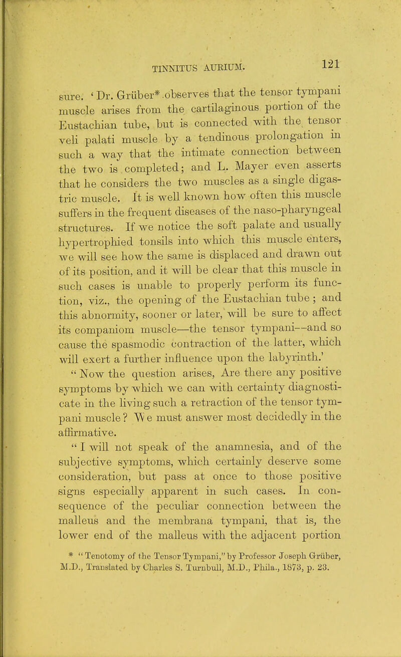 sure. ' Dr. Griiber* .observes that the tensor tympani muscle arises from the cartilaginous portion of the Eustachian tube, but is connected with the. tensor veli palati muscle by a tendinous prolongation m such a way that the intimate connection between the two is.completed; and L. Mayer even asserts that he considers the two muscles as a single digas- tric muscle. It is well known how often this muscle suffers in the frequent diseases of the naso-pharyngeal structures. If we notice the soft palate and usually hypertrophied tonsils into which this muscle enters, we will see how the same is displaced and drawn out of its position, and it will be clear that this muscle in such cases is unable to properly perform its func- tion, viz., the opening of the Eustachian tube ; and this abnormity, sooner or later, will be sure to affect its companiom muscle—the tensor tympani—and so cause the spasmodic contraction of the latter, which will exert a further influence upon the labyrinth.'  Now the question arises, Are there any positive symptoms by which we can with certainty diagnosti- cate in the living such a retraction of the tensor tym- pani muscle ? W e must answer most decidedly in the affirmative.  I will not speak of the anamnesia, and of the subjective symptoms, which certainly deserve some consideration, but pass at once to those positive signs especially apparent in such cases. In con- sequence of the peculiar connection between the malleus and the membrana tympani, that is, the lower end of the malleus with the adjacent portion *  Tenotomy of the Tensor Tympani, by Professor Joseph Griiber, M.D., Translated by Charles S. Turnbull, M.D., Pbila., 1873, p. 23.