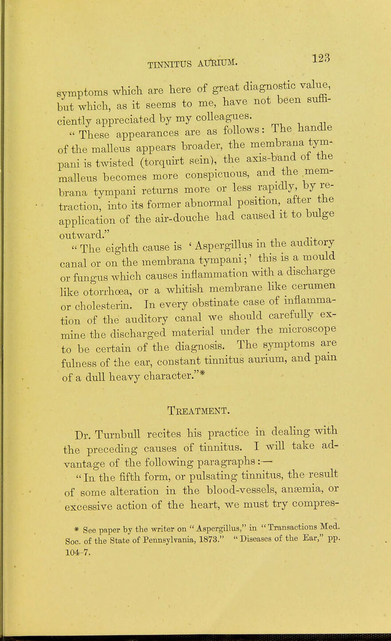 symptoms which are here of great diagnostic value, but which, as it seems to me, have not been suffi- ciently appreciated by my colleagues. « These appearances are as follows: The handle of the malleus appears broader, the membrana tym- pani is twisted (torquirt sein), the axis-band of the malleus becomes more conspicuous, and the mem- brana tympani returns more or less rapidly, by re- traction, into its former abnormal position, alter the application of the air-douche had caused it to bulge outward. . « The eighth cause is < Aspergillus m the auditory canal or on the membrana tympani;' this is a mould or fungus which causes inflammation with a discharge like otorrhoea, or a whitish membrane like cerumen or cholesterin. In every obstinate case of inflamma- tion of the auditory canal we should carefully ex- mine the discharged material under the microscope to be certain of the diagnosis. The symptoms are fulness of the ear, constant tinnitus aurium, and pam of a dull heavy character.* Treatment. Dr. Turnbull recites his practice in dealing with the preceding causes of tinnitus. I will take ad- vantage of the following paragraphs  In the fifth form, or pulsating tinnitus, the result of some alteration in the blood-vessels, ansemia, or excessive action of the heart, we must try compres- * See paper by the writer on  Aspergillus, in  Transactions Med. Soc. of the State of Pennsylvania, 1873.  Diseases of the Ear, pp. 104-7.