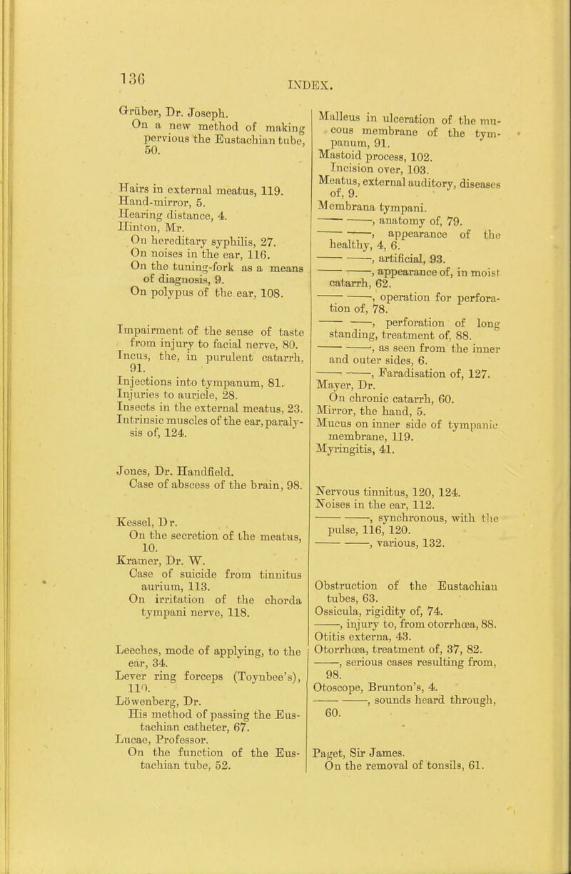 130 INDEX. Gruber, Dr. Joseph. On a new method of making pervious the Eustachian tube, 50. Hairs in external meatus, 119. Hand-mirror, 5. Hearing distance, 4. Hinton, Mr. On hereditary syphilis, 27. On noises in the ear, 116. On the tuning-fork as a means of diagnosis, 9. On polypus of the ear, 108. Impairment of the sense of taste from injury to facial nerve, 80. Incu3, the, in purulent catarrh, 91. Injections into tympanum, 81. Injuries to auricle, 28. Insects in the external meatus, 23. Intrinsic muscles of the ear, paraly- sis of, 124. Jones, Dr. Handfield. Case of abscess of the brain, 98. Kessel, Dr. On the secretion of the meatus, 10. Kramer, Dr. W. Case of suicide from tinnitus aurium, 113. On irritation of the chorda tympani nerve, 118. Leeches, mode of applying, to the ear, 34. Lever ring forceps (Toynbee's), 110. Lowenberg, Dr. His method of passing the Eus- tachian catheter, 67. Lucae, Professor. On the function of the Eus- tachian tube, 52. Malleus in ulceration of the mu- cous membrane of the tym- panum, 91. Mastoid process, 102. Incision over, 103. Meatus, external auditory, diseases of, 9. Membrana tympani. , anatomy of, 79. , appearance of the healthy, 4, 6. , artificial, 93. , appearance of, in moist catarrh, 62. , operation for perfora- tion of, 78. , perforation of long standing, treatment of, 88. , as seen from the inner and outer sides, 6. , Faradisation of, 127. Mayer, Dr. On chronic catarrh, 60. Mirror, the hand, 5. Mucus on inner side of tympanic membrane, 119. Myringitis, 41. Nervous tinnitus, 120, 124. Noises in the ear, 112. , synchronous, with the pulse, 116, 120. , various, 132. Obstruction of the Eustachian tubes, 63. Ossicula, rigidity of, 74. , injury to, from otorrhcea, 88. Otitis externa, 43. Otorrhcea, treatment of, 37, 82. , serious cases resulting from, 98. Otoscope, Brunton's, 4. , sounds heard through, 60. Paget, Sir James. On the removal of tonsils, 61.