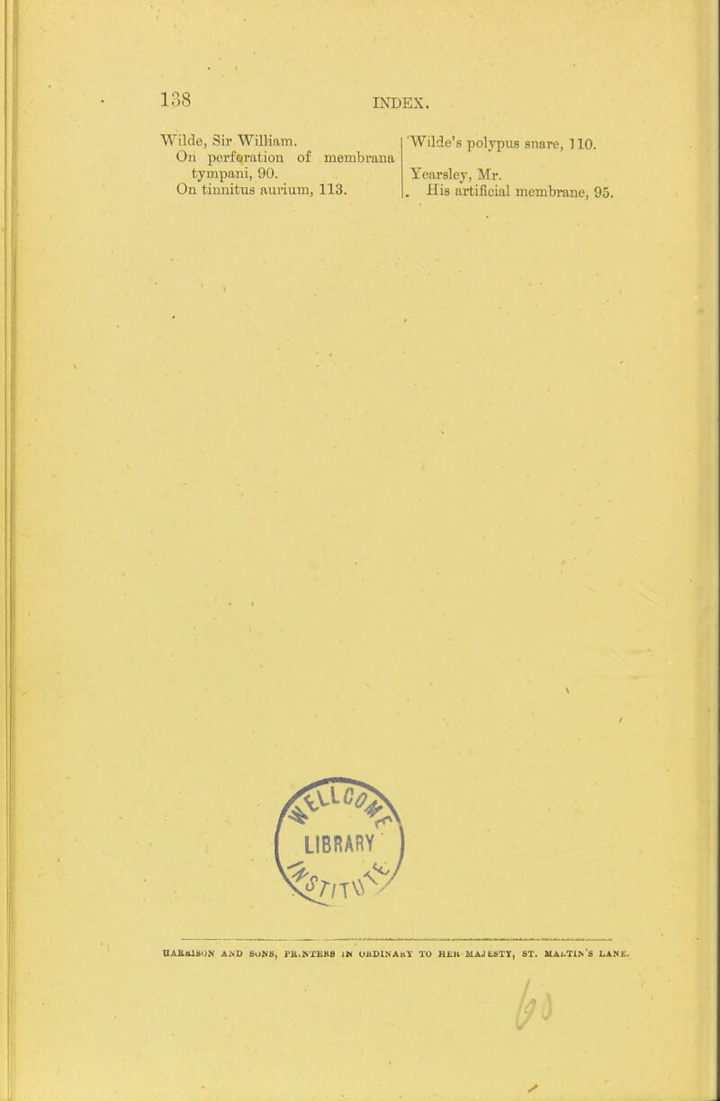 Wilde, Sir William. On perforation of membrana tympani, 90. On tinnitus aurium, 113. Wilde's polypus snare, 110. Yearsley, Mr. His artificial membrane, 95. LIBRARY V nAialSON AMD SUMS, i'K.rs'i'EHS IH VUDlNAttY TO HEIl MAJESTY, ST. MAl.TlN'S LANE. /