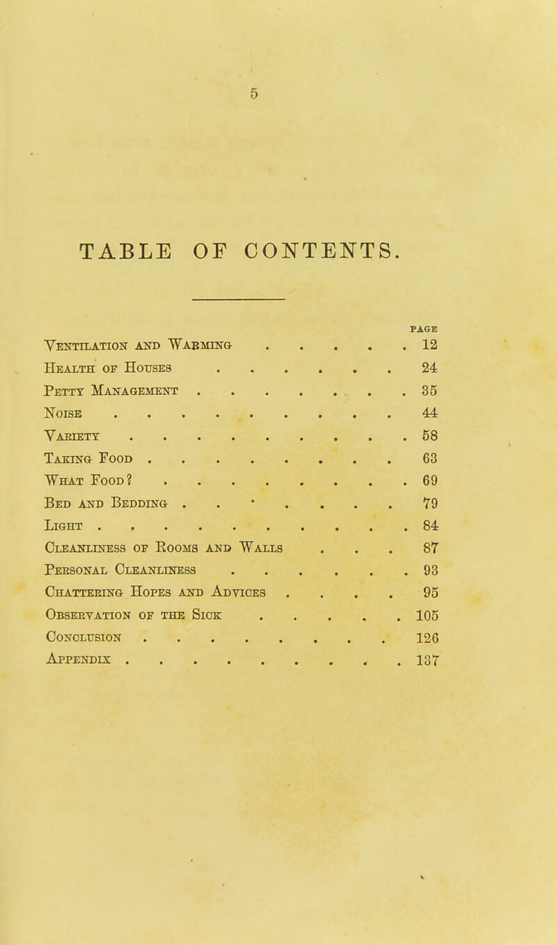 TABLE OF CONTENTS. PAGE YeNTILATIOIT AOT) WAEMIlTa 12 Health of Houses 24 Petty Makagement 35 Noise 44 Yaeiett 68 Takes-g Food 63 What Food? 69 Bed and Beddestg 79 Light 84 Cleanliness of Eooms and Walls ... 87 Personal Cleanliness 93 Chatteeing Hopes and Advices .... 95 Observation of the Sxok 105 Conclusion 126 Appendix , . 137