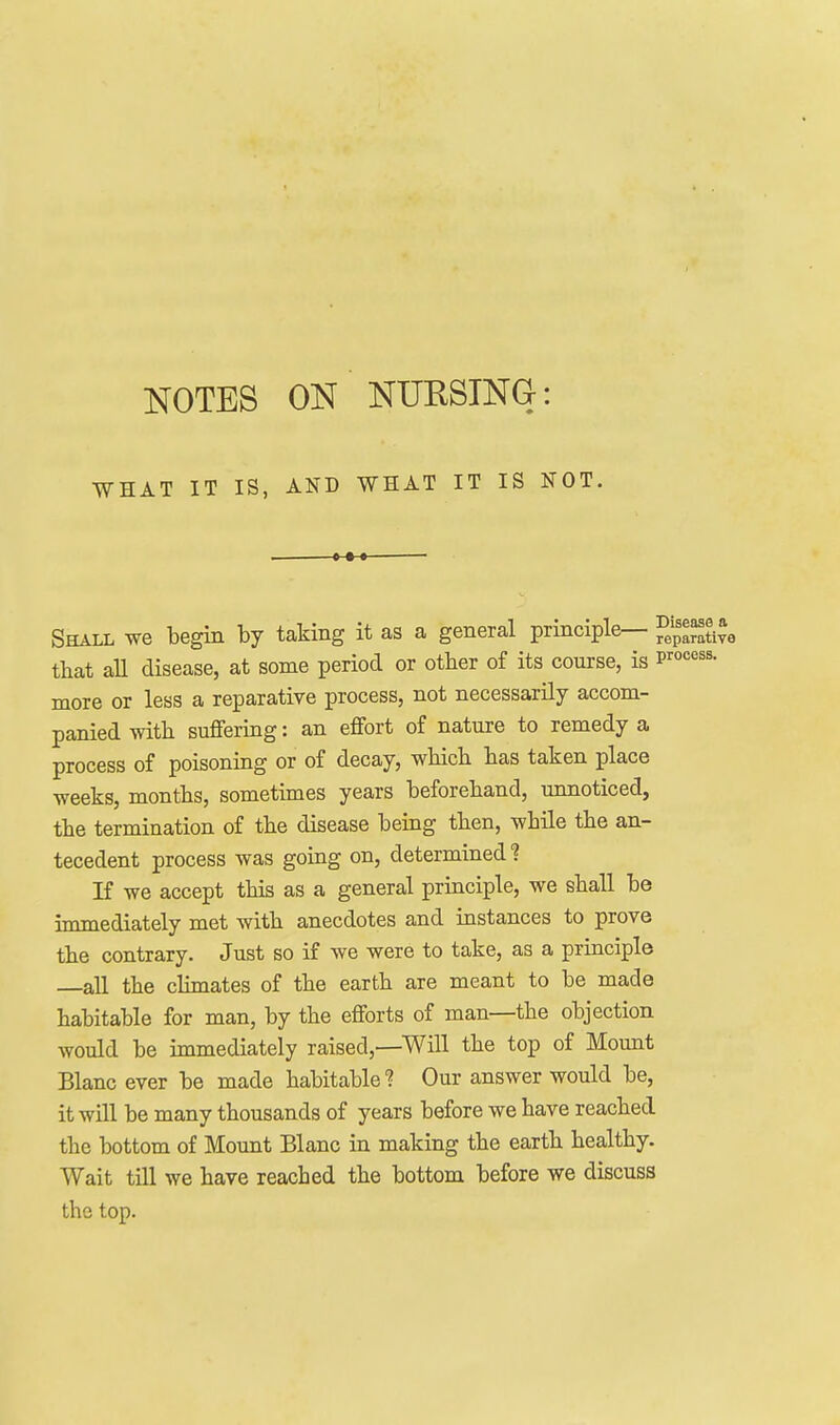 NOTES ON NURSING: WHAT IT IS, AND WHAT IT IS NOT. Shall we begin by taking it as a general principle— fepSye that aU disease, at some period or other of its course, is p^''^'^^^- more or less a reparative process, not necessarily accom- panied with suffering: an effort of nature to remedy a process of poisoning or of decay, which has taken place weeks, months, sometimes years beforehand, unnoticed, the termination of the disease being then, while the an- tecedent process was going on, determined'? If we accept this as a general principle, we shall be immediately met with anecdotes and instances to prove the contrary. Just so if we were to take, as a principle all the climates of the earth are meant to be made habitable for man, by the efforts of man—the objection would be immediately raised,—Will the top of Mount Blanc ever be made habitable? Our answer would be, it will be many thousands of years before we have reached the bottom of Mount Blanc in making the earth healthy. Wait till we have reached the bottom before we discuss the top.