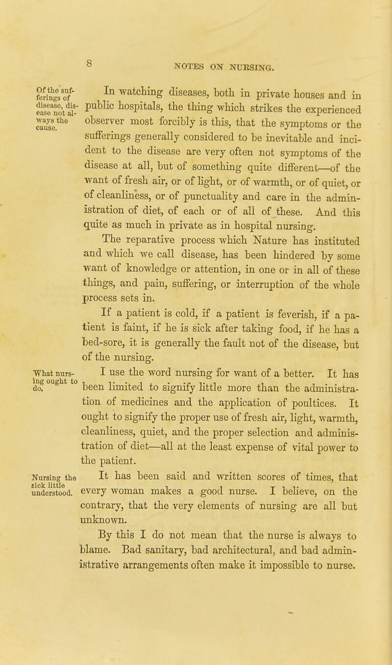 ferings of' watcHng diseases, both in private houses and in fafeTo't ai-' ^^^^'^ liospitals, the thing which strikes the experienced .vays tho observer most forcibly is this, that the symptoms or the sufferings generally considered to be inevitable and inci- dent to the disease are very often not symptoms of the disease at all, but of something quite different—of the want of fresh air, or of Kght, or of warmth, or of quiet, or of cleanliness, or of punctuaHty and care in the admin- istration of diet, of each or of all of these. And this quite as much in private as in hospital nursing. The reparative process which Nature has instituted and which we call disease, has been hindered by some want of knowledge or attention, in one or in all of these things, and pain, suffering, or interruption of the whole process sets in. If a patient is cold, if a patient is feverish, if a pa- tient is faint, if he is sick after taking food, if he has a bed-sore, it is generally the fault not of the disease, but of the nursing. What nurs- I use the word nursing for want of a better. It has do! been limited to signify Httle more than the administra- tion of medicines and the application of poultices. It ought to signify the proper use of fresh air, light, warmth, cleanliness, quiet, and the proper selection and adminis- tration of diet—all at the least expense of vital power to the patient. Nursing the It has been said and written scores of times, that understood, every woman makes a good nurse. I believe, on the contrary, that the very elements of nursing are all but unknown. By this I do not mean that the nurse is always to blame. Bad sanitary, bad architectural, and bad admin- istrative arrangements often make it impossible to nurse.