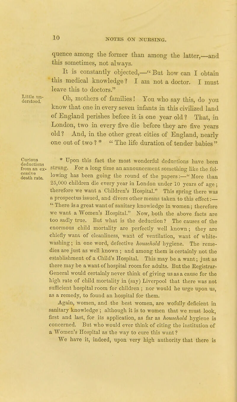 quence among the fonuer than among the latter,—and this sometimes, not always. It is constantly objected,— But how can I obtain ■ this medical knowledge ? I am not a doctor. I must leave this to doctors. dirstooT J^others of families! You who say this, do you know that one in every seven infants in this civilized land of England perislies before it is one year old ? That, in London, two in every five die before they are five years old? And, in the other great cities of England, nearly one out of two ? *  The life duration of tender babies  CurioYs * Upon this fact the most wonderful deductions have been deductions i -n i ■ ^>- from an ex- Strung. Hot a long time an announcement something like the fol- dlat'h rate. lo^^°S been going the round of the papers:— More than 25,000 children die every year in London under 10 years of age; therefore we want a Children's Hospital. This spring there was a prospectus issued, and divers other means taken to this effect:—  There is a great want of sanitary knowledge in women; therefore we want a Women's Hospital. Now, both the above facts are too sadly true. But what is the deduction ? The causes of the enormous child mortality are perfectly well known; they are chiefly want of cleanliness, want of ventilation, want of white- washing ; in one word, defective household hygiene. The reme- dies are just as well known ; and among them is certainly not the establishment of a Child's Hospital. This may be a want; just as there may be a want of hospital room for adults. But the Registrar- General would certainly never think of giving us as a cause for the high rate of child mortahty in (say) Liverpool that there was not sufficient hospital room for children ; nor would he urge upon us, as a remedy, to found an hospital for them. Again, women, and the best women, are wofully deficient in sanitary knowledge ; although it is to women that we must look, first and last, for its application, as far as hotischold hygiene is concerned. But who would ever think of citing the institution of a Women's Hospital as the way to cure this want ? We have it, indeed, upon very high authority that there is