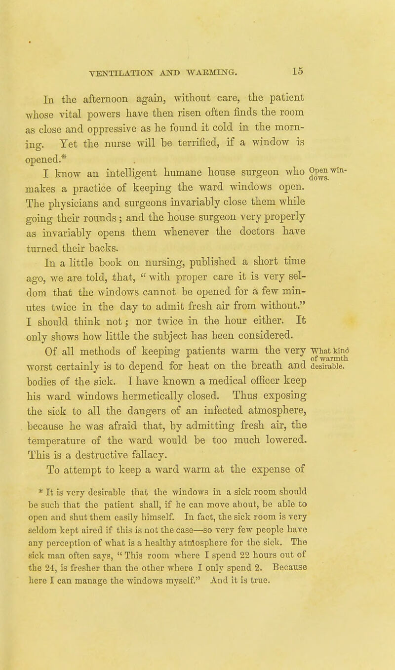 In the afternoon again, without care, the patient whose vital powers have then risen often finds the room as close and oppressive as he found it cold in the morn- ing. Yet the nurse will be terrified, if a window is opened.* I know an intelligent humane house surgeon who Op^^ win- makes a practice of keeping the ward windows open. The physicians and surgeons invariably close them while going their rounds; and the house surgeon very properly as invariably opens them whenever the doctors have turned their backs. In a little book on nursing, published a short time ago, we are told, that,  with proper care it is very sel- dom that the windows cannot be opened for a few min- utes twice in the day to admit fresh air from without. I should think not; nor twice in the hour either. It only shows how little the subject has been considered. Of all methods of keeping patients warm the very What kind f 1 1 of warmth worst certainly is to depend for heat on the breath and desirable, bodies of the sick. I have known a medical ofiicer keep his ward windows hermetically closed. Thus exposing the sick to all the dangers of an infected atmosphere, because he was afraid that, by admitting fresh air, the temperature of the ward would be too much lowered. This is a destructive fallacy. To attempt to keep a ward warm at the expense of * It is very desirable that the windows in a sick room should be such that the patient shall, if he can move about, be able to open and shut them easily himself. In fact, the sick room is very seldom kept aired if this is not the case—so very few people have any perception of what is a healthy atmosphere for the sick. The sick man often says,  This room where I spend 22 hours out of the 24, is fresher than the other where I only spend 2. Because here I can manage the windows myself. And it is true.