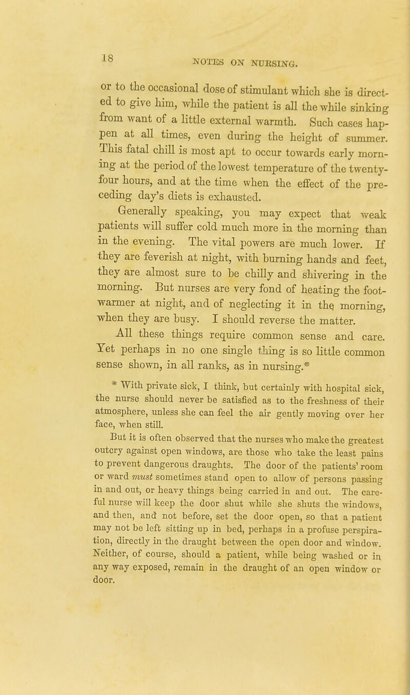 NOTES ON NUESING. or to the occasional dose of stimulant whicli she is direct- ed to give him, whUe the patient is all thewhUe sinking from want of a little external warmth. Such cases hap- pen at all times, even during the height of summer. This fatal chill is most apt to occur towards early morn- ing at the period of the lowest temperature of the twenty- four hours, and at the time when the effect of the pre- ceding day's diets is exhausted. Generally speaking, you may expect that weak patients will suffer cold much more in the morning than in the evening. The vital powers are much lower. If they are feverish at night, with burning hands and feet they are almost sure to be chilly and shivering in the morning. But nurses are very fond of heating the foot- warmer at night, and of neglecting it in thq morning, when they are busy. I should reverse the matter. All these things require common sense and care. Yet perhaps in no one single tJiing is so little common sense shown, in all ranks, as in nursing.* * With private sick, I think, but certainly with hospital sick, the nurse should never be satisfied as to the freshness of their atmosphere, unless she can feel the air gently moving over her face, when still. But it is often observed that the nurses who make the greatest outcry against open windows, are those who take the least pains to prevent dangerous draughts. The door of the patients' room or ward Ttmst sometimes stand open to allow of persons passmg in and out, or heavy things being carried in and out. The care- ful nurse will keep the door shut while she shuts the windows, and then, and not before, set the door open, so that a patient may not be left sitting up in bed, perhaps in a profuse perspira- tion, directly in the draught between the open door and window. Neither, of course, should a patient, while being washed or in any way exposed, remain in the draught of an open window or door.
