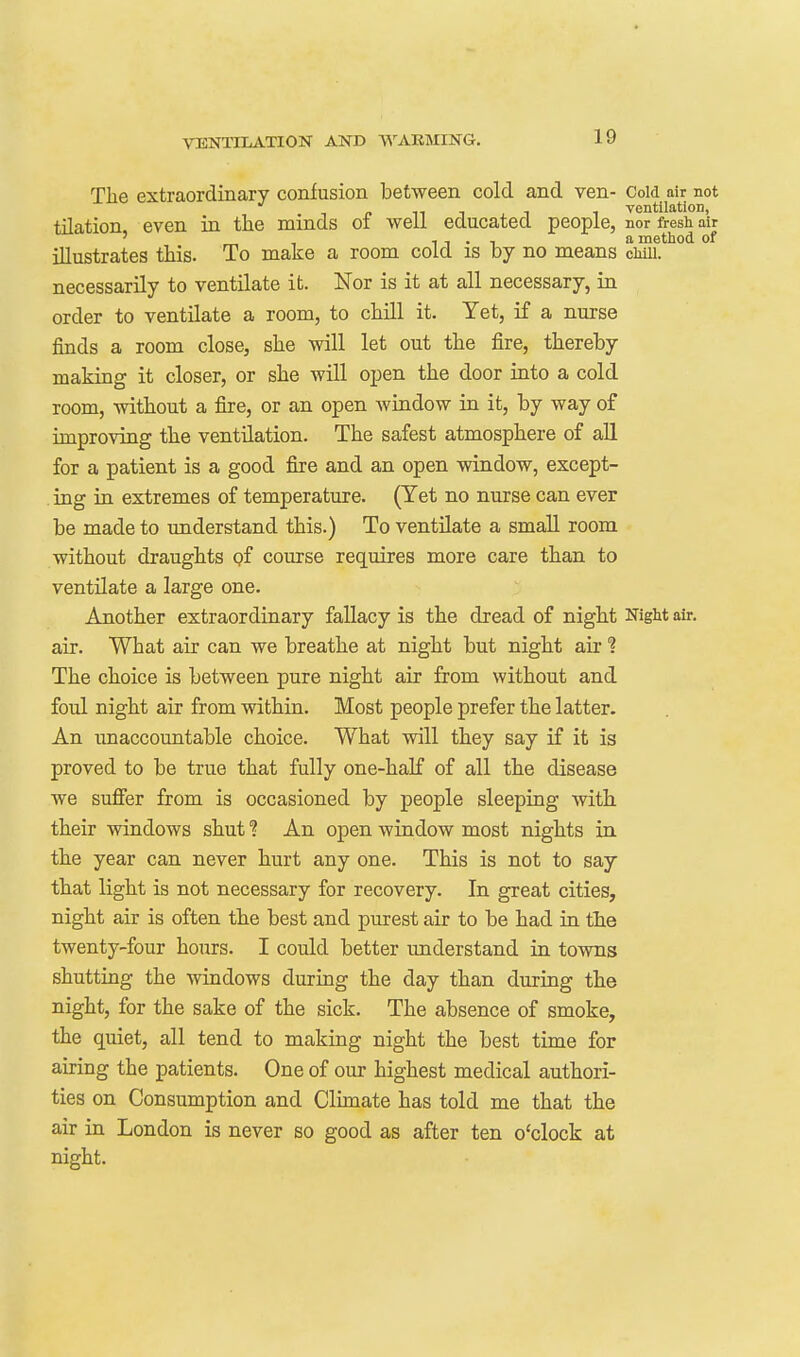 The extraordinary confusion between cold and ven- Cold air not 1 c 11 1 1 1 ventilation, tilation, even in the minds oi well educated people, nor fresh air ' „ 1 11-1 method of illustrates this. To make a room cold is by no means emu. necessarily to ventilate it. Nor is it at all necessary, in order to ventilate a room, to chill it. Yet, if a nurse finds a room close, she will let out the fire, thereby making it closer, or she will open the door into a cold room, without a fire, or an open Avindow in it, by way of improving the ventilation. The safest atmosphere of all for a patient is a good fire and an open window, except- . ing in extremes of temperature. (Yet no nurse can ever be made to understand this.) To ventilate a small room without draughts pf course requires more care than to ventilate a large one. Another extraordinary fallacy is the dread of night Night air. air. What air can we breathe at night but night air ? The choice is between pure night air from without and foul night air from within. Most people prefer the latter. An unaccountable choice. What will they say if it is proved to be true that fully one-half of all the disease we sufier from is occasioned by people sleeping with their windows shut ? An open window most nights in the year can never hurt any one. This is not to say that light is not necessary for recovery. In great cities, night air is often the best and purest air to be had in the twenty-four hours. I could better understand in towns shutting the windows during the day than during the night, for the sake of the sick. The absence of smoke, the quiet, all tend to making night the best time for airing the patients. One of our highest medical authori- ties on Consumption and Clunate has told me that the air in London is never so good as after ten o'clock at night.