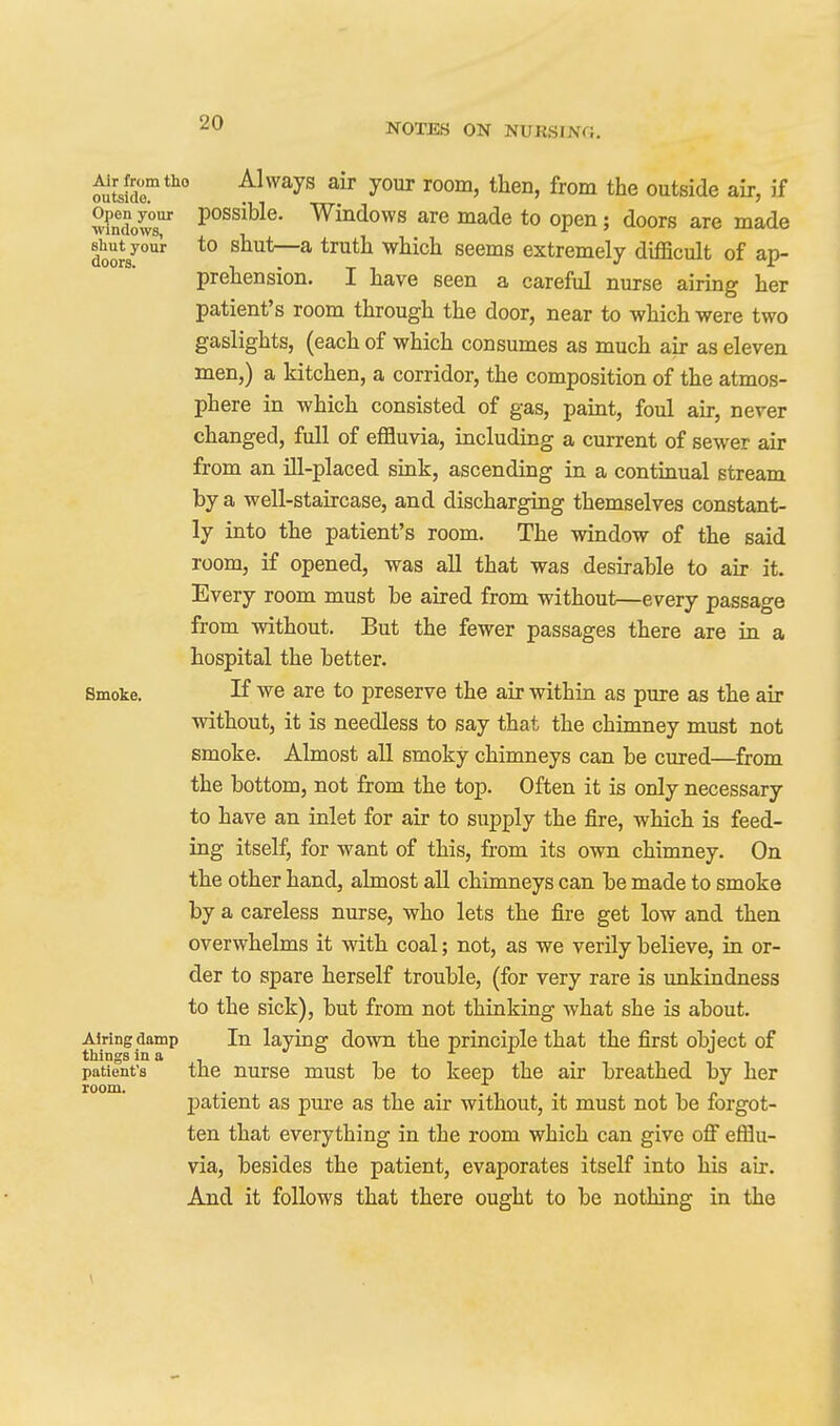 ^tsidr*^ Always air your room, then, from the outside air, if wfndod Windows are made to open; doors are made l^ut your to shut—a truth which seems extremely dijQScult of ap- prehension. I have seen a careful nurse airing her patient's room through the door, near to which were two gaslights, (each of which consumes as much air as eleven men,) a kitchen, a corridor, the composition of the atmos- phere in which consisted of gas, paint, foul air, never changed, full of effluvia, including a current of sewer air from an ill-placed sink, ascending in a continual stream by a well-staircase, and discharging themselves constant- ly into the patient's room. The window of the said room, if opened, was all that was desirable to air it. Every room must be aired from without—every passage from without. But the fewer passages there are in a hospital the better. Smoke. If we are to preserve the air within as pure as the air without, it is needless to say that the chimney must not smoke. Almost all smoky chimneys can be cured—^from the bottom, not from the top. Often it is only necessary to have an inlet for air to supply the fire, which is feed- ing itself, for want of this, from its own chimney. On the other hand, almost all chimneys can be made to smoke by a careless nurse, who lets the fire get low and then overwhelms it with coal; not, as we verily believe, in or- der to spare herself trouble, (for very rare is unkindness to the sick), but from not thinking what she is about. Airing damp In laying down the principle that the first object of patient's the nurse must be to keep the air breathed by her room. . j)atient as pure as the air without, it must not be forgot- ten that everything in the room which can give ofi efflu- via, besides the patient, evaporates itself into his air. And it follows that there ought to be nothing in the