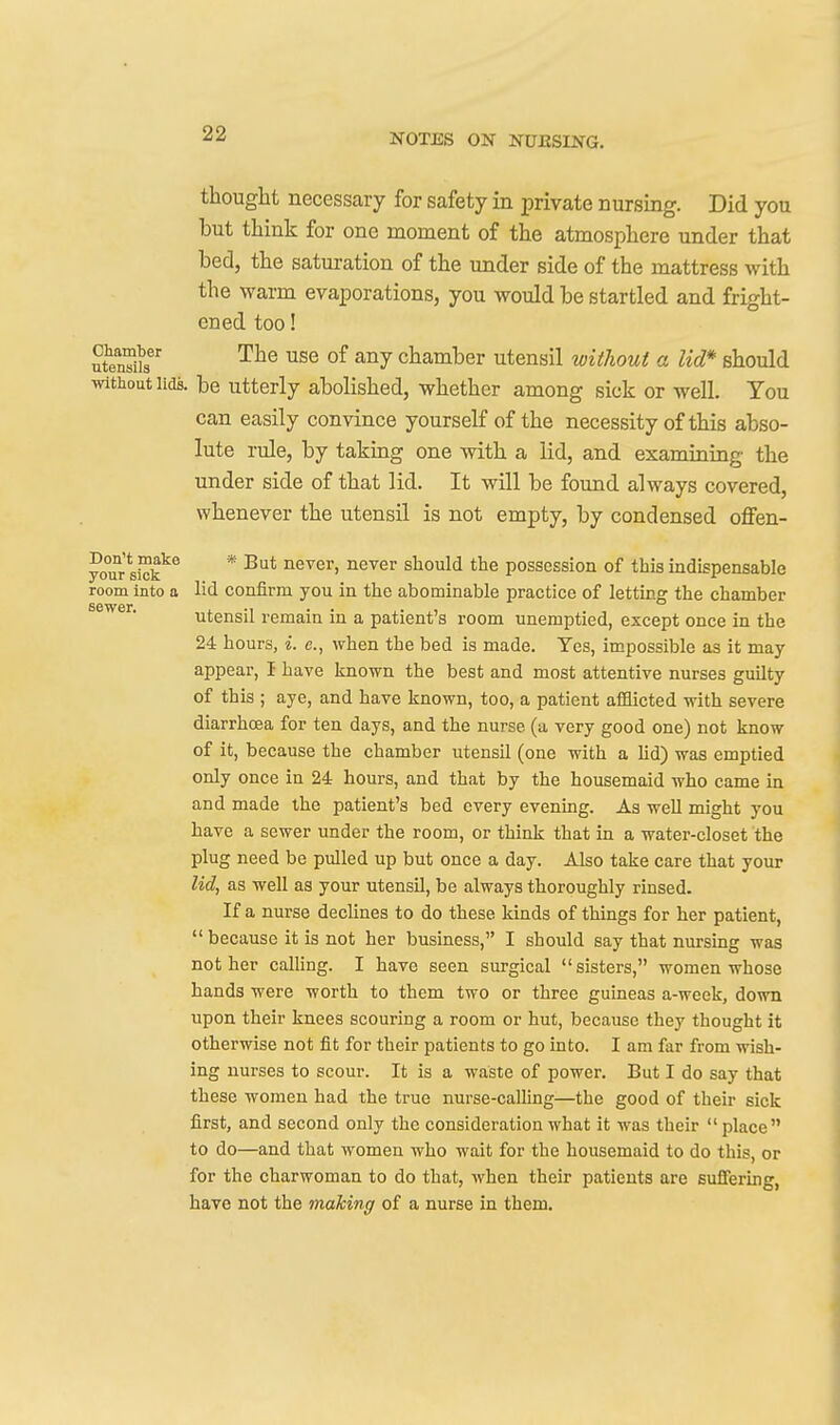 sewer. thought necessary for safety in private nursing. Did you but think for one moment of the atmosphere under that bed, the saturation of the under side of the mattress with the warm evaporations, you would be startled and fright- ened too! ute^n!' °^ chamber utensil without a lid* should without lids, be utterly abolished, whether among sick or well. You can easily convince yourself of the necessity of this abso- lute rule, by taking one with a lid, and examining the under side of that lid. It will be found always covered, whenever the utensil is not empty, by condensed oflFen- your sick^^ * But never, never should the possession of this indispensable room into a lid confirm you in the abominable practice of letting the chamber utensil remain in a patient's room unemptied, except once in the 24 hours, i. e., when the bed is made. Yes, impossible as it may appear, I have known the best and most attentive nurses guilty of this ; aye, and have known, too, a patient afHicted with severe diarrhoea for ten days, and the nurse (a very good one) not know of it, because the chamber utensil (one with a Ud) was emptied only once in 24 hours, and that by the housemaid who came in and made the patient's bed every evening. As well might you have a sewer under the room, or think that in a water-closet the plug need be pulled up but once a day. Also take care that your lid, as well as your utensil, be always thoroughly rinsed. If a nurse declines to do these kinds of things for her patient,  because it is not her business, I should say that nursing was not her calHng. I have seen surgical sisters, women whose hands were worth to them two or three guineas a-week, down upon their knees scouring a room or hut, because they thought it otherwise not fit for their patients to go into. I am far from wish- ing nurses to scour. It is a waste of power. But I do say that these women had the true nurse-calling—the good of their sick first, and second only the consideration what it was their place to do—and that women who wait for the housemaid to do this, or for the charwoman to do that, when their patients are suffering, have not the making of a nurse in them.