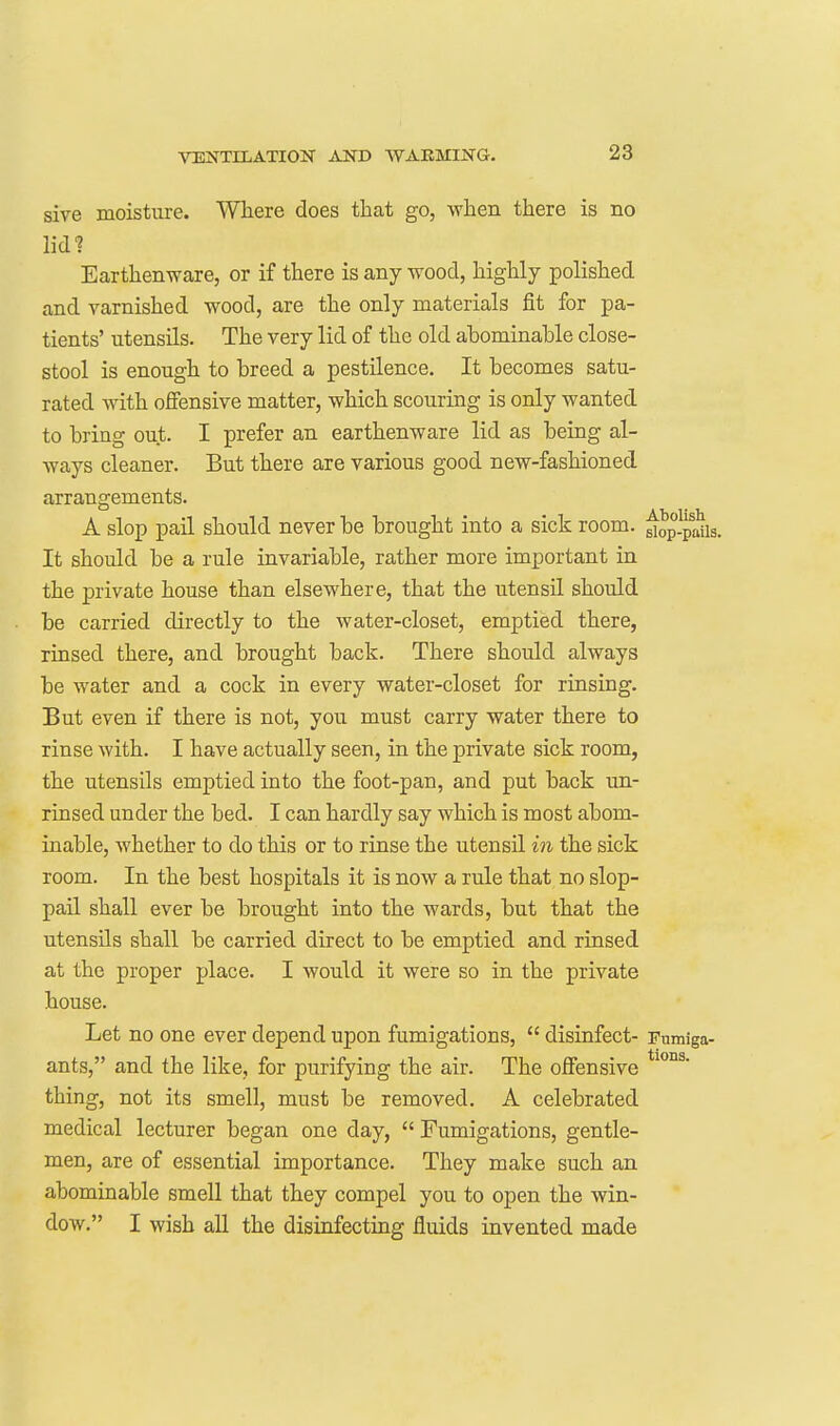 sive moisture. Where does that go, when there is no lid? Earthenware, or if there is any wood, highly polished and varnished wood, are the only materials fit for pa- tients' utensils. The very lid of the old abominable close- stool is enough to breed a pestilence. It becomes satu- rated with ofiensive matter, which scouring is only wanted to bring out. I prefer an earthenware lid as being al- ways cleaner. But there are various good new-fashioned arrangements. A slop pail should never be brought into a sick room, ^op-paiis. It should be a rule invariable, rather more important in the private house than elsewhere, that the utensil should be carried directly to the water-closet, emptied there, rinsed there, and brought back. There should always be water and a cock in every water-closet for rinsing. But even if there is not, you must carry water there to rinse with. I have actually seen, in the private sick room, the utensils emptied into the foot-pan, and put back un- rinsed under the bed. I can hardly say which is most abom- inable, whether to do this or to rinse the utensil in the sick room. In the best hospitals it is now a rule that no slop- pail shall ever be brought into the wards, but that the utensils shall be carried direct to be emptied and rinsed at the proper place. I would it were so in the private house. Let no one ever depend upon fumigations,  disinfect- Fumiga- ants, and the like, for purifying the air. The offensive thing, not its smell, must be removed. A celebrated medical lecturer began one day,  Fumigations, gentle- men, are of essential importance. They make such an abominable smell that they compel you to open the win- dow. I wish all the disinfecting fluids invented made