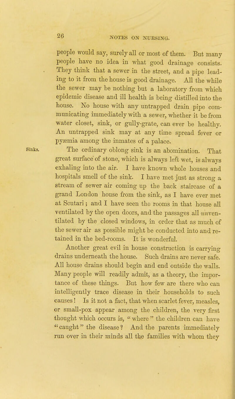 people would say, surely all or most of them. But many people have no idea in what good drainage consists. They thiuk that a sewer in the street, and a pipe lead- ing to it from the house is good drainage. All the while the sewer may be nothing but a laboratory from which epidemic disease and ill health is being distilled into the house. No house with any untrapped drain pipe com- municating immediately with a sewer, whether it be from water closet, sink, or gully-grate, can ever be healthy. An untrapped sink may at any time spread fever or pyaemia among the inmates of a palace. The ordinary oblong sink is an abomination. That great surface of stone, which is always left wet, is always exhaling into the air. I have known whole houses and hospitals smell of the sink. I have met just as strong a stream of sewer air coming up the back staircase of a grand London house from the sink, as I have ever met at Scutari; and I have seen the rooms in that house all ventilated by the open doors, and the passages all wraven- tilated by the closed windows, in order that as much of the sewer air as possible might be conducted into and re- tained in the bed-rooms. It is wonderful. Another great evil in house construction is carrying drains underneath the house. Such drains are never safe. All house drains should begin and end outside the walls. Many people will readily admit, as a theory, the impor- tance of these things. But how few are there who can intelligently trace disease in their households to such causes! Is it not a fact, that when scarlet fever, measles, or small-pox appear among the children, the very first thought which occurs is,  where  the children can have  caught the disease ? And the parents immediately run over in their minds all the families with whom they