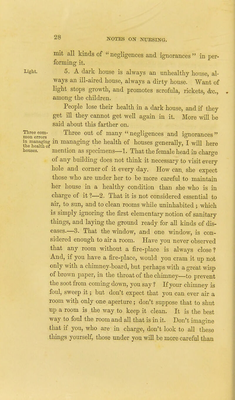 mit all kinds of negligences and ignorances in per- forming it. Light. 5. A dark house is always an unhealthy house, al- ways an ill-aired house, always a dirty house. Want of light stops growth, and promotes scrofula, rickets, &c., . among the children. People lose their health in a dark house, and if they get ill they cannot get well again in it. More will be said about this farther on. mon two™ '^^^^^ ^^^^  negligences and ignorances  the'heaitll of ^^^^.ging the health of houses generally, I will here houses. mention as specimens—1, That the female head in charge of any building does not think it necessary to visit every hole and corner of it every day. How can. she expect those who are under her to be more careful to maintain her house in a healthy condition than she who is in charge of it ?—2. That it is not considered essential to air, to sun, and to clean rooms while uninhabited; which is simply ignoring the first elementary notion of sanitary things, and laying the ground ready for all kinds of dis- eases.—3. That the window, and one window, is con- sidered enough to air a room. Have you never observed that any room without a fire-place is always close? And, if you have a fire-place, would you cram it up not only with a chimney-board, but perhaps with a great wisp of brown paper, in the throat of the chimney—to prevent the soot from coming down, you say ? If your chimney is foul, sweep it; but don't expect that you can ever air a room with only one aperture; don't suppose that to shut up a room is the way to keep it clean. It is the best way to foul the room and all that is in it. Don't imagine that if you, who are in charge, don't look to all these things yourself, those under you wiH be more careful than