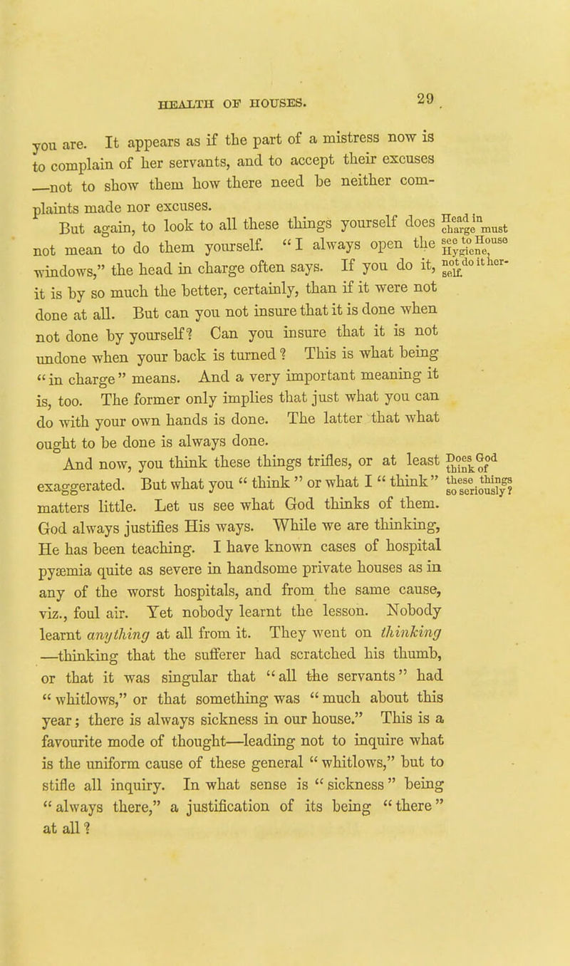 you are. It appears as if the part of a mistress now is to complain of her servants, and to accept their excuses —not to show them how there need be neither com- plaints made nor excuses. But again, to look to all these things yourself does ^C-gl must not mean to do them yourself. I always open theHouse windows, the head in charge often says. If you do it, ^°*_doitkr- it is by so much the better, certainly, than if it were not done at all. But can you not insure that it is done when not done by yourseK^ Can you insure that it is not undone when your back is turned ? This is what being  in charge  means. And a very important meaning it is, too. The former only implies that just what you can do with your own hands is done. The latter that what ought to be done is always done. And now, you think these things trifles, or at least exaggerated. But what you  think  or what I  think  ^^^/^ tungs matters little. Let us see what God thinks of them. God always justifies His ways. While we are thinking, He has been teaching. I have known cases of hospital pyemia quite as severe iu handsome private houses as in any of the worst hospitals, and from the same cause, viz., foul air. Yet nobody learnt the lesson. Nobody learnt anything at all from it. They went on thinking —thinking that the sufferer had scratched his thumb, or that it was singular that all the servants had  whitlows, or that something was  much about this year; there is always sickness in our house. This is a favourite mode of thought—^leading not to inquire what is the uniform cause of these general  whitlows, but to stifle all inquiry. In what sense is  sickness  beiag  always there, a justification of its being  there at alll