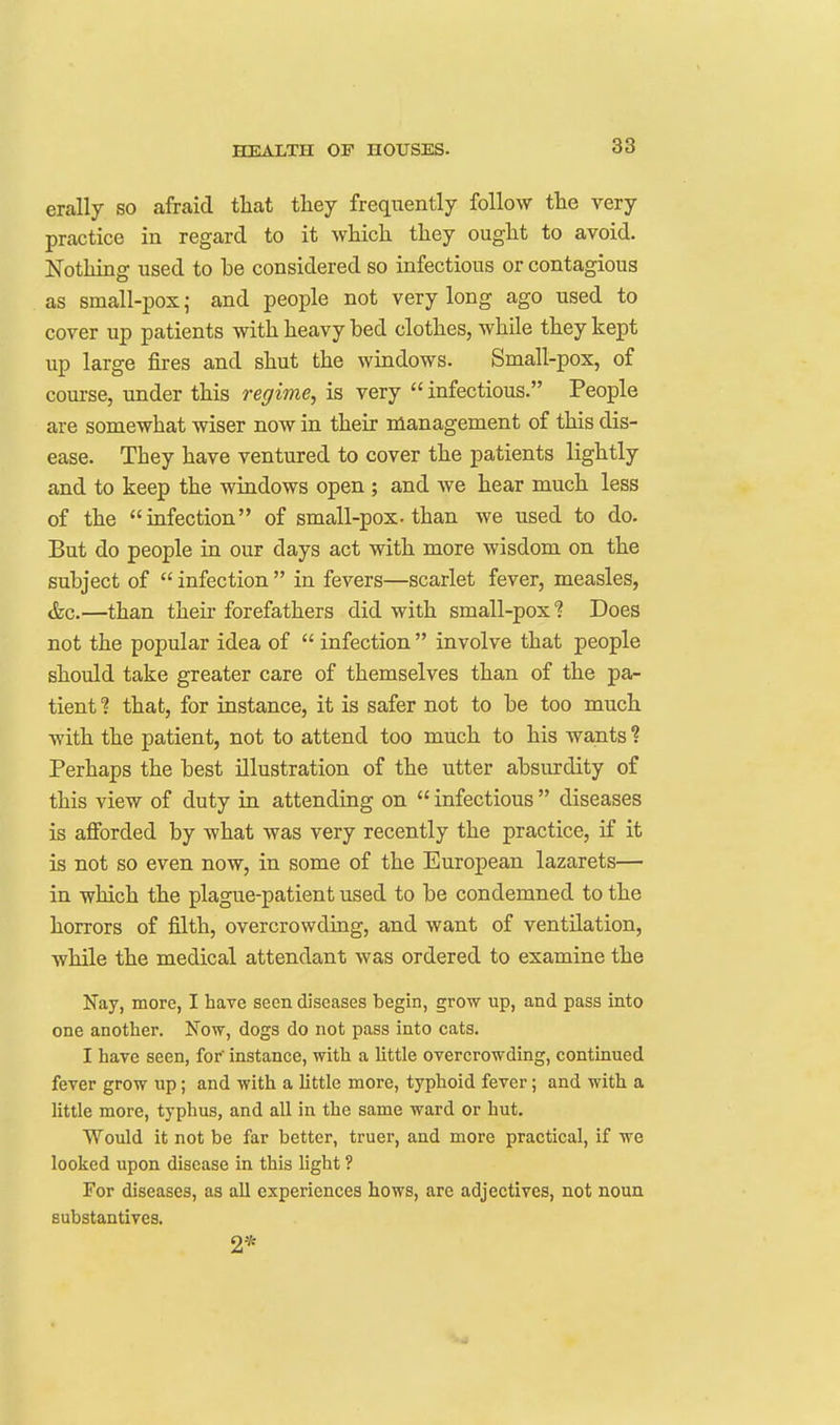 38 erally so afraid that they frequently follow the very practice in regard to it which they ought to avoid. Nothing used to be considered so infectious or contagious as small-pox; and people not very long ago used to cover up patients with heavy bed clothes, while they kept up large fires and shut the windows. Small-pox, of course, under this regime, is very  infectious. People are somewhat wiser now in their management of this dis- ease. They have ventured to cover the patients lightly and to keep the windows open ; and we hear much less of the infection of small-pox-than we used to do. But do people in our days act with more wisdom on the subject of  infection  in fevers—scarlet fever, measles, &c.—than their forefathers did with small-pox ? Does not the popular idea of  infection  involve that people should take greater care of themselves than of the pa- tient % that, for instance, it is safer not to be too much with the patient, not to attend too much to his wants ? Perhaps the best illustration of the utter absurdity of this view of duty in attending on  infectious  diseases is afibrded by what was very recently the practice, if it is not so even now, in some of the European lazarets— in which the plague-patient used to be condemned to the horrors of filth, overcrowding, and want of ventilation, while the medical attendant was ordered to examine the Nay, more, I have seen diseases begin, grow up, and pass into one another. Now, dogs do not pass into cats. I have seen, for' instance, with a little overcrowding, continued fever grow up; and with a little more, typhoid fever; and with a little more, typhus, and all in the same ward or hut. Would it not be far better, truer, and more practical, if we looked upon disease in this Ught ? For diseases, as all experiences hows, are adjectives, not noun substantives. 2*