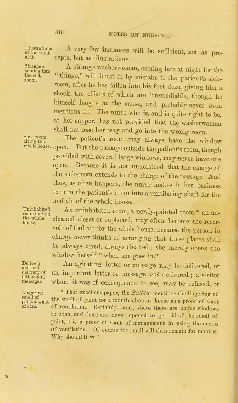 30 Jftho'tr ^ ^'^y instances will be sufficient, not as pre- ofit. cepts, but as illustrations. coSSto ^ washerwoman, coming late at night for the the ^cl «things, wiU burst in by mistake to the patient's sick- room, after he has fallen into his first doze, giving hun a shock, the effects of which are irremediable, though he himself laughs at the cause, and probably never even mentions it. The nurse who is, and is quite right to be, at her supper, has not provided that the washerwoman shall not lose her way and go into the wrong room. a^rtg?r patient's room may always have the window whole house, open. But the passage outside the patient's room, though provided with several large windows, may never have one open. Because it is not understood that the charge of the sick-room extends to the charge of the passage. And thus, as often happens, the nurse makes it her business to turn the patient's room into a ventilating shaft for the foul air of the whole house. Somfoullng uninhabited room, a newly-painted room,* an un- the whole cleaned closet or cupboard, may often become the reser- voir of foul air for the whole house, because the person in charge never thinks of arranging that these places shall be always aired, always cleaned; she merely opens the window herself  when she goes in. andlol agitating letter or message may be deHvered, or feUeTsTnd important letter or message no( delivered; a visitor messages, whom it was of consequence to see, may be refused, or Lingering * That excellent paper, the Builder, mentions the lingering of paint a want P^^* for ^ month about a house as a proof of want of care. of ventilation. Certainly—and, where there are ample windows to open, and these are never opened to get rid of the smell of paint, it is a proof of want of management in using the means of ventilation. Of course the smell will then remain for months. Why should it go ?