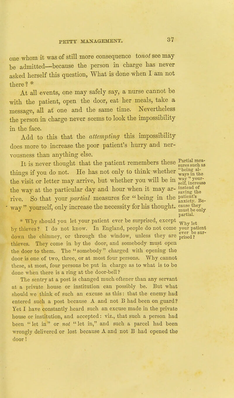 one whom it was of still more consequence tonot see may be admitted—because the person in charge has never asked herself this question, What is done when I am not there 1 * At all events, one may safely say, a nurse cannot be A^dth the patient, open the door, eat her meals, take a message, all at one and the same time. Nevertheless the person in charge never seems to look the impossibility in the face. Add to this that the attempting this impossibility does more to increase the poor patient's hmTy and ner- vousness than anything else. It is never thought that the patient remembers these f^f/g sulfas things if you do not. He has not only to think whether ^^^J^f^fhe the visit or letter may arrive, but whether you will be in ^g^^l'^^aso the way at the particular day and hour when it may ar- 'g^^^^l'^the rive. So that your partial measures for  being in the P^^f J!^ way  yourself, only increase the necessity for his thought. partial. * Why should you let your patient ever be surprised, except by thieves? I do not know. In England, people do not come your patient down the chimney, or through the window, unless they are prised? thieves. They come in by the door, and somebody must open the door to them. The  somebody  charged with opening the door is one of two, three, or at most four persons. Why cannot these, at most, four persons be put in charge as to what is to be done when there is a ring at the door-bell ? The sentry at a post is changed much oftener than any servant at a private house or institution can possibly be. But what should we think of such an excuse as this: that the enemy had entered such a post because A and not B had been on guard? Yet I have constantly heard such an excuse made in the private house or institution, and accepted: viz., that such a person had been let in or not let in, and such a parcel had been wrongly delivered or lost because A and not B had opened the door!