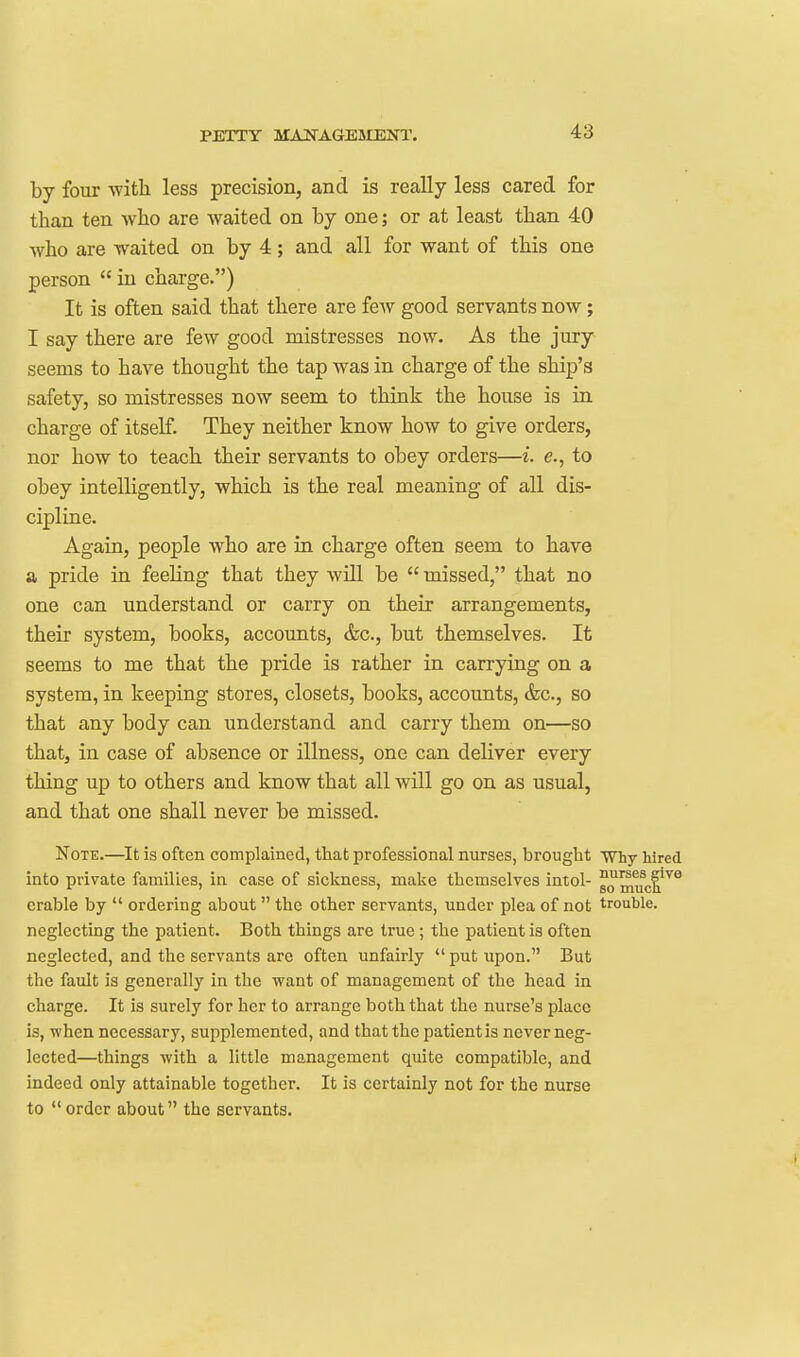 by four -with less precision, and is really less cared for than ten who are waited on by one; or at least than 40 who are waited on by 4; and all for want of this one person  in charge.) It is often said that there are feAv good servants now; I say there are few good mistresses now. As the jury seems to have thought the tap was in charge of the ship's safety, so mistresses now seem to think the house is in charge of itself. They neither know how to give orders, nor how to teach their servants to obey orders—i. e., to obey intelligently, which is the real meaning of all dis- cipline. Again, people who are in charge often seem to have a pride in feeling that they will be missed, that no one can understand or carry on their arrangements, their system, books, accounts, &c., but themselves. It seems to me that the pride is rather in carrying on a system, in keeping stores, closets, books, accounts, &c., so that any body can understand and carry them on—so that, in case of absence or illness, one can deliver every thing up to others and know that all will go on as usual, and that one shall never be missed. Note.—It is often complained, that professional nurses, brought Why hired into private families, in case of sickness, make themselves intol- 80^™!.^^^ erable by  ordering about the other servants, under plea of not trouble, neglecting the patient. Both things are true; the patient is often neglected, and the servants are often unfairly  put upon. But the fault is generally in the want of management of the head in charge. It is surely for her to arrange both that the nurse's place is, when necessary, supplemented, and that the patient is never neg- lected—things with a little management quite compatible, and indeed only attainable together. It is certainly not for the nurse to  order about the servants.