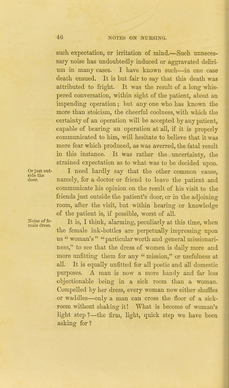 such, expectation, or irritation of mind.—Such unneces- sary noise has undoubtedly induced or aggravated deliri- um in many cases. I have known such—in one case death ensued. It is but fair to say that this death was attributed to fright. It was the result of a long whis- pered conversation, within sight of the patient, about an impending operation; but any one who has known the more than stoicism, the cheerful coolness, with which the certainty of an operation will be accepted by any patient, capable of bearing an operation at all, if it is properly communicated to him, wUl hesitate to believe that it was mere fear which produced, as was averred, the fatal result in this instance. It was rather the uncertainty, the strained expectation as to what was to be decided upon. Or just out- I need hardly say that the other common cause, side the if-n p-ii door. namely, lor a doctor or friend to leave the patient and communicate his opinion on the result of his visit to the friends just outside the patient's door, or in the adjoining room, after the visit, but within hearing or knowledge of the patient is, if possible, worst of all. malrdress' ^ think, alarming, peculiarly at this time, when the female ink-bottles are perpetually impressing upon us  woman's  particular worth and general missionari- ness, to see that the dress of women is daily more and more unfitting them for any  mission, or usefulness at all. It is equally unfitted for all poetic and all domestic purposes. A man is now a more handy and far less objectionable being in a sick room than a woman. Compelled by her dress, every woman now either shuffles or waddles—only a man can cross the floor of a sick- room without shaking it! What is become of woman's light step?—the firm, light, quick step we have been asking for?
