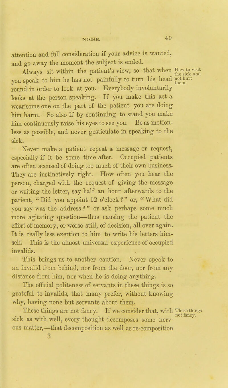 attention and full consideration if your advice is wanted, and go away the moment the subject is ended. Always sit witliin the patient's view, so that when ^ow to visit you speak to him he has not painfully to turn his head ^^^^^^^ round in order to look at you. Everybody involuntarily looks at the person speaking. If you make this act a wearisome one on the part of the patient you are doing him harm. So also if by continuing to stand you make him continuously raise his eyes to see you. Be as motion- less as possible, and never gesticulate in speaking to the sick. Never make a patient repeat a message or request, especially if it be some time after. Occupied patients are often accused of doing too much of their own business. They are instinctively right. How often you hear the person, charged with the request of giving the message or writing the letter, say half an hour afterwards to the patient, Did you appoint 12 o'clock? or, What did you say was the address or ask perhaps som-e much more agitating question—thus causing the patient the eflFort of memory, or worse still, of decision, all over again. It is really less exertion to him to write his letters him- self. This is the almost universal experience of occupied invalids. This brings us to another caution. Never speak to an invalid from behind, nor from the door, nor from any distance from him, nor when he is doing anything. The official politeness of servants in these things is so grateful to invalids, that many prefer, without knowing why, having none but servants about them. These things are not fancy. If we consider that, with These things . , . , not fancy. Sick as with well, every thought decomposes some nerv- ous matter,—that decomposition as well as re-composition 3
