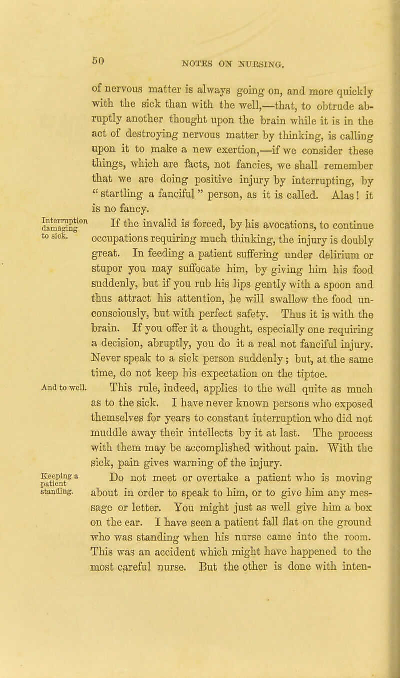 of nervous matter is always going on, and more quickly witli the sick than with the well,—that, to obtrude a]> ruptly another thought upon the brain while it is in the act of destroying nervous matter by thinking, is calling upon it to make a new exertion,—^if we consider these things, which are facts, not fancies, we shall remember that we are doing positive injury by interrupting, by  startling a fanciful person, as it is called. Alas! it is no fancy. dama^Sg* invalid is forced, by his avocations, to continue to sick. occupations requiring much thinking, the injury is doubly great. In feeding a, patient suffering under delirium or stupor you may suffqcate him, by giving him his food suddenly, but if you rub his lips gently with a spoon and thus attract his attention, he will swallow the food un- consciously, but with perfect safety. Thus it is with the brain. If you offer it a thought, especially one requiring a decision, abruptly, you do it a real not fanciful injury. Never speak to a sick person suddenly; but, at the same time, do not keep his expectation on the tiptoe. And to well. This rule, indeed, applies to the well quite as much as to the sick. I have never known persons who exposed themselves for years to constant interruption who did not muddle away their intellects by it at last. The process with them may be accomplished without pain. With the sick, pain gives warning of the injury, ^tient^ °' meet or overtake a patient who is moving standing. about in Order to speak to him, or to give him any mes- sage or letter. You might just as well give him a box on the ear. I have seen a patient fall flat on the ground who was standing when his nurse came into the room. This was an accident which might have happened to the most crireful nurse. But the other is done with inten-