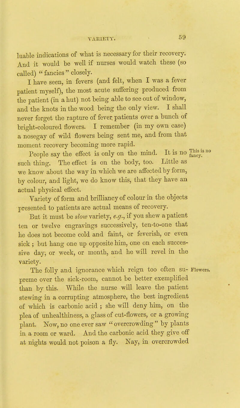 luable indications of what is necessary for their recovery. And it would be well if nurses would watch these (so called)  fancies  closely. I have seen, in fevers (and felt, when I was a fever patient myself), the most acute suffering produced from the patient (in a hut) not being able to see out of window, and the knots in the wood being the only view. I shall never forget the rapture of fever, patients over a bunch of bright-coloured flowers. I remember (in my own case) a nosegay of wild flowers being sent me, and from that moment recovery becomiug more rapid. People say the effect is only on the mind. It is no J^^'^ such thing. The effect is on the body, too. Little as we know about the way in which we are affected by form, by colour, and light, we do know this, that they have an actual physical effect. Variety of form and brilliancy of colour in the objects presented to patients are actual means of recovery. But it must be slow variety, e.g., if you shew a patient ten or twelve engravings successively, ten-to-one that he does not become cold and faint, or feverish, or even sick ; but hang one up opposite him, one on each succes- sive day, or week, or month, and he will revel in the variety. The folly and ignorance which reign too often su- Flowers, preme over the sick-room, cannot be better exemplified than by this. While the nurse will leave the patient stewing in a corrupting atmosphere, the best ingredient of Avhich is carbonic acid ; she will deny him, on the plea of unhealthiness, a glass of cut-flowers, or a growing plant. Now, no one ever saw  overcrowding  by plants in a room or ward. And the carbonic acid they give off at nights would not poison a fly. Nay, in overcrowded