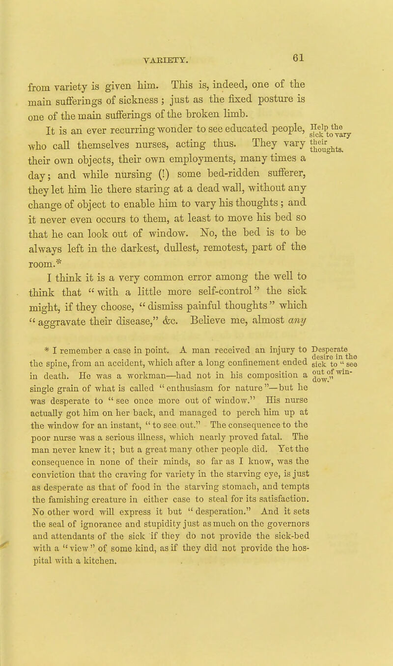 from variety is given liim. This is, indeed, one of the main sufferings of sickness ; just as the fixed posture is one of the main sufferings of the broken limb. It is an ever recurring wonder to see educated people, ^^^'^^pJ^^^ yvho call themselves nurses, acting thus. They vary their own objects, their own employments, many times a day; and while nursing (!) some bed-ridden sufferer, they let him lie there staring at a dead wall, without any change of object to enable him to vary his thoughts ; and it never even occurs to them, at least to move his bed so that he can look out of window. No, the bed is to be always left in the darkest, dullest, remotest, part of the room.* I think it is a very common error among the well to think that  with a little more self-control the sick might, if they choose,  dismiss painful thoughts  which  aggravate their disease, &c. Believe me, almost any * I remember a case in point. A man received an injury to Desperate^ tlic spine, from an accident, whicli after a long confinement ended gjck to  see in death. He was a workman—^had not in liis composition a ^^w^'' single grain of what is called enthusiasm for nature—but he was desperate to  see once more out of window. His nurse actually got him on her back, and managed to perch him up at the window for an instant,  to see out. The consequence to the poor nurse was a serious illness, which nearly proved fatal. The man never knew it; but a great many other people did. Yet the consequence in none of their minds, so far as I know, was the conviction that the craving for variety in the starving eye, is just as desperate as that of food in the starving stomach, and tempts the famishing creature in either case to steal for its satisfaction. No other word will express it but  desperation. And it sets the seal of ignorance and stupidity just as much on the governors and attendants of the sick if they do not provide the sick-bed with a  view  of some kind, as if they did not provide the hos- pital with a kitchen.