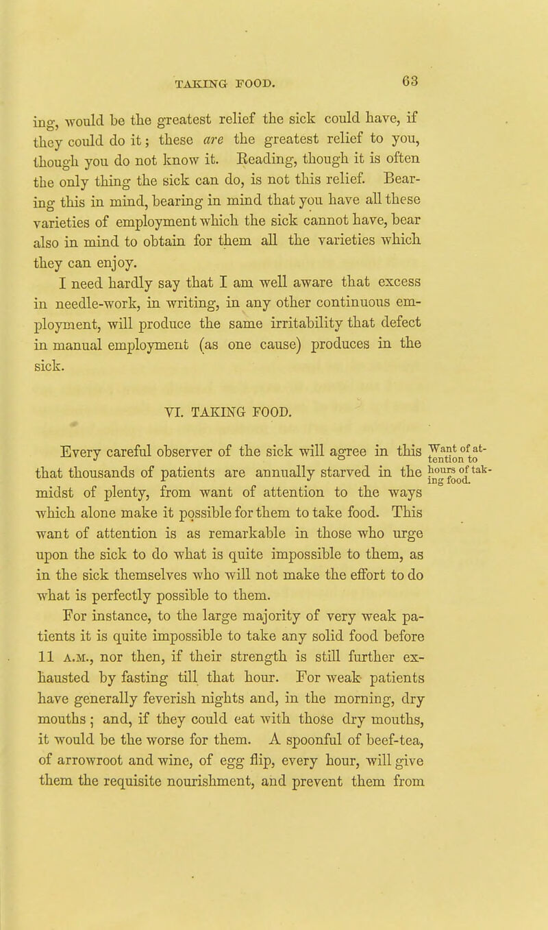 ing, -would be tlie greatest relief the sick could have, if they could do it; these are the greatest relief to you, though you do not know it. Eeading, though it is often the only thing the sick can do, is not this relief. Bear- ing this in mind, bearing in mind that you have all these varieties of employment which the sick cannot have, bear also in mind to obtain for them all the varieties whicli they can enjoy. I need hardly say that I am well aware that excess in needle-work, in writing, in any other continuous em- ployment, will produce the same irritability that defect ia manual employment (as one cause) produces in the sick. VI. TAKING FOOD. Every careful observer of the sick will agree in this Jf^t'?* ^o'' that thousands of patients are annually starved in the j'^J^jgq^^*^' midst of plenty, from want of attention to the ways which alone make it possible for them to take food. This want of attention is as remarkable in those who urge upon the sick to do what is quite impossible to them, as in the sick themselves who will not make the effort to do what is perfectly possible to them. For instance, to the large majority of very weak pa- tients it is quite impossible to take any solid food before 11 A.M., nor then, if their strength is still further ex- hausted by fasting till that hour. For weak patients have generally feverish nights and, in the morning, dry mouths ; and, if they could eat with those dry mouths, it would be the worse for them. A spoonful of beef-tea, of arrowroot and wine, of egg flip, every hour, will give them the requisite nourishment, and prevent them from