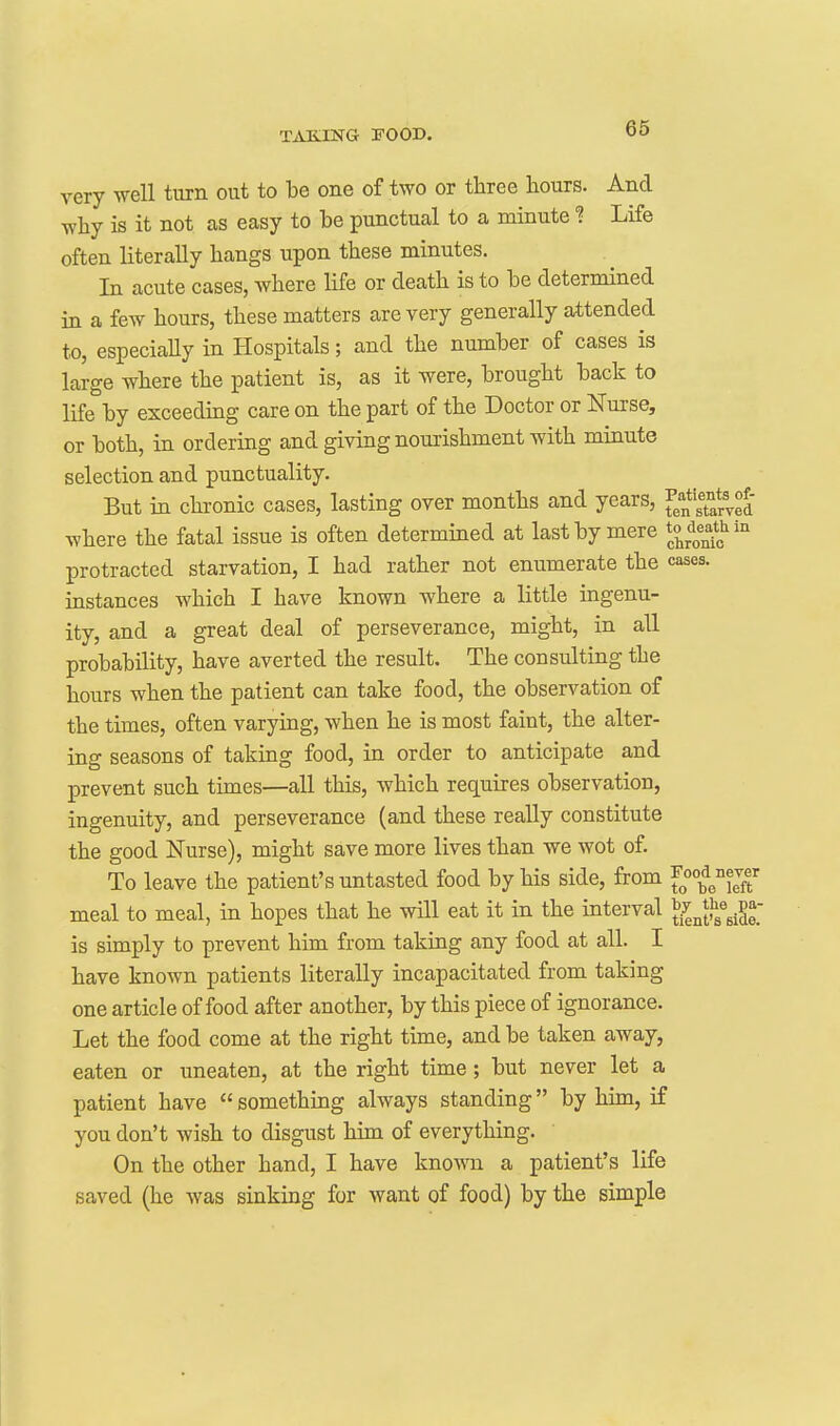 very well turn out to be one of two or three hours. And why is it not as easy to be punctual to a minute ? Life often literally hangs upon these minutes. In acute cases, where life or death is to be determined in a few hours, these matters are very generally attended to, especiaUy in Hospitals; and the number of cases is large where the patient is, as it were, brought back to life by exceeding care on the part of the Doctor or Nurse, or both, in ordering and giving nourishment with minute selection and punctuality. But in chronic cases, lasting over months and years, AThere the fatal issue is often determined at last by mere ll^^^^' protracted starvation, I had rather not enumerate the cases, instances which I have known where a little ingenu- ity, and a great deal of perseverance, might, in all probability, have averted the result. The consulting the hours when the patient can take food, the observation of the times, often varying, when he is most faint, the alter- ing seasons of taking food, in order to anticipate and prevent such times—all this, which requires observation, ingenuity, and perseverance (and these really constitute the good Nurse), might save more lives than we wot of. To leave the patient's untasted food by his side, from f^^^^^ieT meal to meal, in hopes that he will eat it in the interval ^^^^^/^X. is simply to prevent him from taking any food at all. I have known patients literally incapacitated from taking one article of food after another, by this piece of ignorance. Let the food come at the right time, and be taken away, eaten or uneaten, at the right time; but never let a patient have  something always standing by hun, if you don't wish to disgust him of everything. On the other hand, I have known a patient's life saved (he was sinking for want of food) by the simple