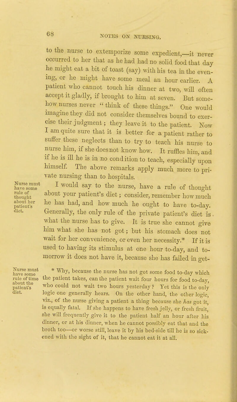 NOTISS ON NUESING. to the nurse to extemporize some expedient,—it never occurred to her that as he had had no solid food that day he might eat a bit of toast (say) with his tea in the even- ing, or he might have some meal an hour earlier. A patient who cannot touch his dinner at two, wiU often accept it gladly, if brought to him at seven. But some- how nurses never  think of these things. One would imagine they did not consider themselves bound to exer- cise their judgment; they leave it to the patient. Now I am quite sure that it is better for a patient rather to suffer these neglects than to try to teach his nurse to nurse him, if she does not know how. It ruffles him, and if he is ill he is in no condition to teach, especially upon himself. The above remarks ajDply much more to pri- vate nursing than to hospitals, havetore* ^ ^^'^l^ ^urse, have a rule of thought Sought ^^^^^ patient's diet; consider, remember how much llt^nt-r i^uch he ought to have to-day. <ii8t. Generally, the only rule of the private patient's diet is what the nurse has to give. It is true she cannot give hun what she has not got; but his stomach does not wait for her convenience, or even her necessity.* If it is used to having its stimulus at one hour to-day, and to- morrow it does not have it, because she has failed m get- havetoT/* * because the nurse has not got some food to-day which rule of time the patient takes, can the patient wait four hours for food to-day, patonfs^ ^^^ ^o^*! 110* ^ait two hours yesterday ? Yet this is the only logic one generally hears. On the other hand, the other logic, viz., of the nurse giving a patient a thing because she has got it, is equally fatal. If she happens to have fresh jelly, or fresh fruit, she will frequently give it to the patient half an hour after his dinner, or at his dinner, when he cannot possibly eat that and the broth too—or worse still, leave it by his bed-side till he is so sick- ened with the sight of it, that he cannot eat it at all. diet.