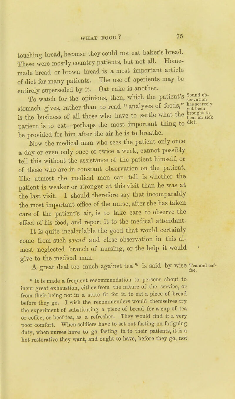 touching bread, because they could not eat baker's bread. These were mostly country patients, but not all. Home- made bread or brown bread is a most important article of diet for many patients. The use of aperients may be entirely superseded by it. Oat cake is another. To watch for the opinions, then, which the patient's stomach gives, rather than to read analyses of foods, ^mi^^'^^ is the business of all those who have to settle what the IZf^^^y, patient is to eal^perhaps the most important thing to diet, be provided for him after the air he is to breathe. Now the medical man who sees the patient only once a day or even only once or twice a week, cannot possibly tell this without the assistance of the patient himself, or of those who are in constant observation on the patient. The utmost the medical man can tell is whether the patient is weaker or stronger at this visit than he was at the last visit. I should therefore say that incomparably the most important office of the nurse, after she has taken care of the patient's air, is to take care to observe the effect of his food, and report it to the medical attendant. It is quite incalculable the good that would certainly come from such sound and close observation in this al- most neglected branch of nursing, or the help it would give to the medical man. A great deal too much against tea * is said by wise Tea and cof- * It is made a frequent recommendation to persons about to incur great exhaustion, either from the nature of the service, or from their being not in a state fit for it, to eat a piece of bread before they go. I wish the recommenders would themselves try the experiment of substituting a piece of bread for a cup of tea or coffee, or beef-tea, as a refresher. They would find it a very poor comfort. When soldiers have to set out fasting on fatiguing duty, when nurses have to go fasting in to their patients, it is a hot restorative they want, and ought to have, before they go, not