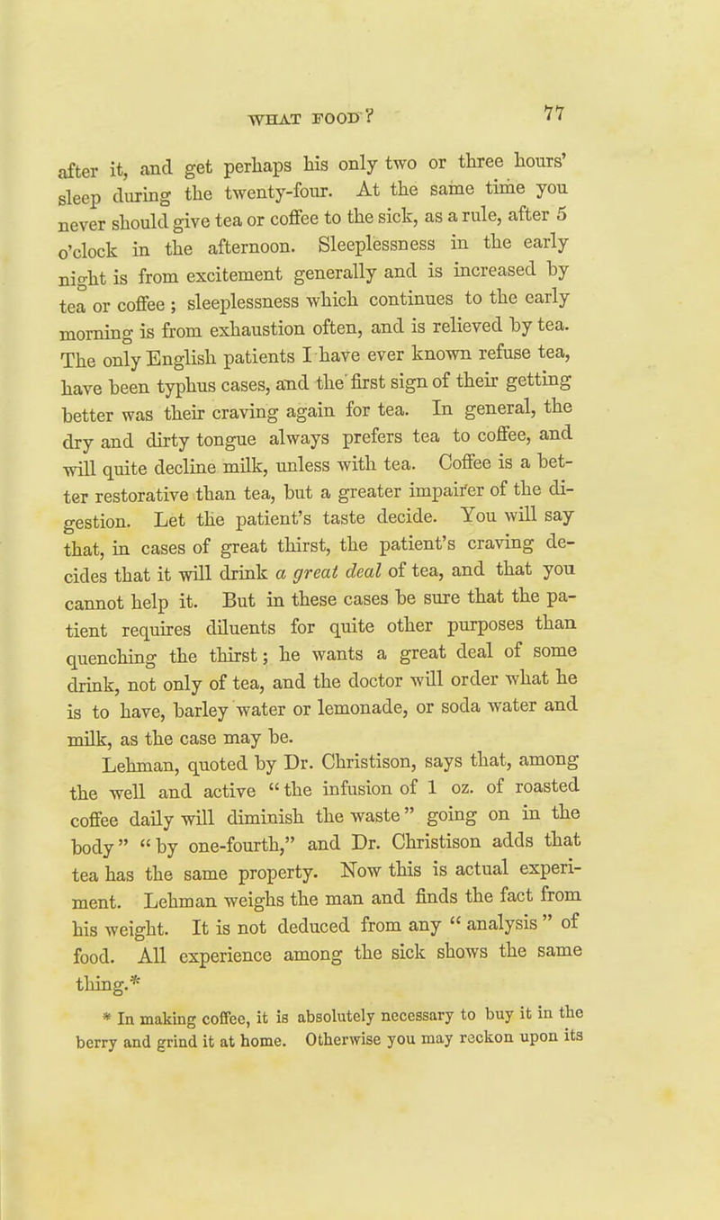 after it, and get perhaps his only two or three hours' sleep clurmg the twenty-four. At the same tirae you never should give tea or coffee to the sick, as a rule, after 5 o'clock in the afternoon. Sleeplessness in the early night is from excitement generally and is increased by tea or coffee ; sleeplessness which continues to the early morning is from exhaustion often, and is relieved hy tea. The only English patients I have ever known refuse tea, have been typhus cases, and the'first sign of their getting better was their craving again for tea. In general, the dry and dirty tongue always prefers tea to coffee, and will quite decline milk, unless with tea. Coffee is a bet- ter restorative than tea, but a greater impairer of the di- gestion. Let the patient's taste decide. You will say that, in cases of great thirst, the patient's craving de- cides that it will drink a great deal of tea, and that you cannot help it. But in these cases be sure that the pa- tient requures diluents for quite other purposes than quenchmg the thirst; he wants a great deal of some drink, not only of tea, and the doctor will order what he is to have, barley water or lemonade, or soda water and milk, as the case may be. Lehman, quoted by Dr. Christison, says that, among the well and active  the infusion of 1 oz. of roasted coffee daily will diminish the waste going on in the body by one-fourth, and Dr. Christison adds that tea has the same property. Now this is actual experi- ment. Lehman weighs the man and finds the fact from his weight. It is not deduced from any  analysis  of food. All experience among the sick shows the same thing.* * In making coffee, it is absolutely necessary to buy it in the berry and grind it at home. Otherwise you may reckon upon its