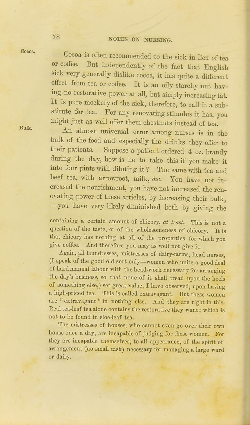 Balk. Cocoa is often recommended to the sick in lieu of tea or coffee. But independently of the fact that English sick very generaUy dislike cocoa, it has quite a different effect from tea or coffee. It is an oily starchy nut hav- ing no restorative power at all, but simply increasing fat. It is pure mockery of the sick, therefore, to call it a sub- stitute for tea. For any renovatmg stimulus it has, you might just as well offer them chestnuts instead of tea. An almost universal error among nurses is in the bulk of the food and especially the drinks they offer to their patients. Suppose a patient ordered 4 oz. brandy during the day, how is he to take this if you make it into four pints with diluting it ? The same with tea and beef tea, with arrowroot, milk, &c. You have not in- creased the nourishment, you have not increased the ren- ovating power of these articles, by increasing their bulk, —you have very likely diminished both by giving the containing a certain amount of chicory, at least. This is not a question of the taste, or of the wholesoineness of chicory. It is that chicory has nothing at all of the properties for which you give coffee. And therefore you may as well not give it. Again, all laundresses, mistresses of dairy-farms, head nurses, (I speak of the good old sort only—women who unite a good deal of hard manual labour with the head-work necessary for arranging the day's business, so that none of it shall tread upon the heels of something else,) set great value, I have observed, upon having a high-priced tea. This is called extravagant. But these women are  extravagant in nothing else. And they are right in this. Eeal tea-leaf tea alone contains the restorative they want; which is not to be found in sloe-leaf tea. The mistresses of houses, who cannot even go over their own house once a day, are incapable of judging for these women. For they are incapable themselves, to all appearance, of the spirit of arrangement (no small task) necessary for managing a large ward or dairy.