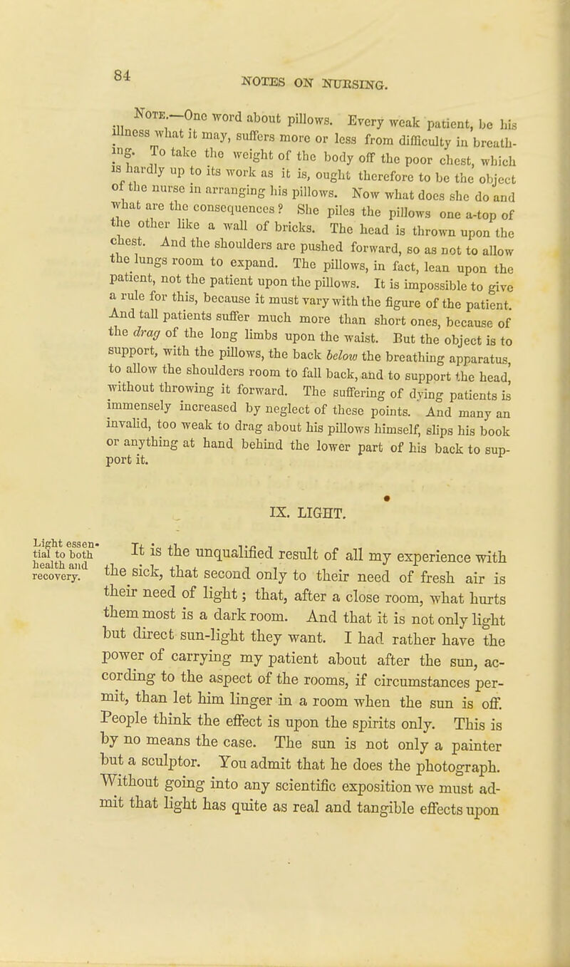 NOTES ON NFESING. Note -One word about pillows. Every weak patient, be his Illness what :t may, suffers more or less from difficulty iu breath- ing. To take the weight of the body off the poor chest, winch IS hardly up to its work as it is, ought therefore to be the object of the nurse m arranging his pillows. Now what does slie do and what are the consequences? She piles the pillows one a-top of the other like a wall of bricks. The head is thrown upon the chest. And the shoulders are pushed forward, so as not to allow the lungs room to expand. The piUows, in fact, lean upon the patient, not the patient upon the pillows. It is impossible to give a rule for this, because it must vary with the figure of the patient. And taU patients suffer much more than short ones, because of the draff of the long limbs upon the waist. But the object is to support, with the piUows, the back bclotv the breathing apparatus to allow the shoulders room to fall back, and to support the head' without throwing it forward. The suffering of dying patients is immensely increased by neglect of these points. And many an invahd, too weak to drag about his piUows himself, slips his book or anything at hand behind the lower part of his back to sup- port it. IX. LIGHT. Light essen» T+ * ii, t/> -i i health and Unqualified result of all my experience with reTove^I sick, that second only to their need of fresh air is their need of light; that, after a close room, what hurts them most is a dark room. And that it is not only light but direct sun-light they want. I had rather have the power of carrying my patient about after the sun, ac- cording to the aspect of the rooms, if circumstances per- mit, than let him linger in a room when the sun is off. People think the effect is upon the spirits only. This is by no means the case. The sun is not only a painter but a sculptor. You admit that he does the photograph. Without going into any scientific exposition we must ad- mit that light has quite as real and tangible effects upon