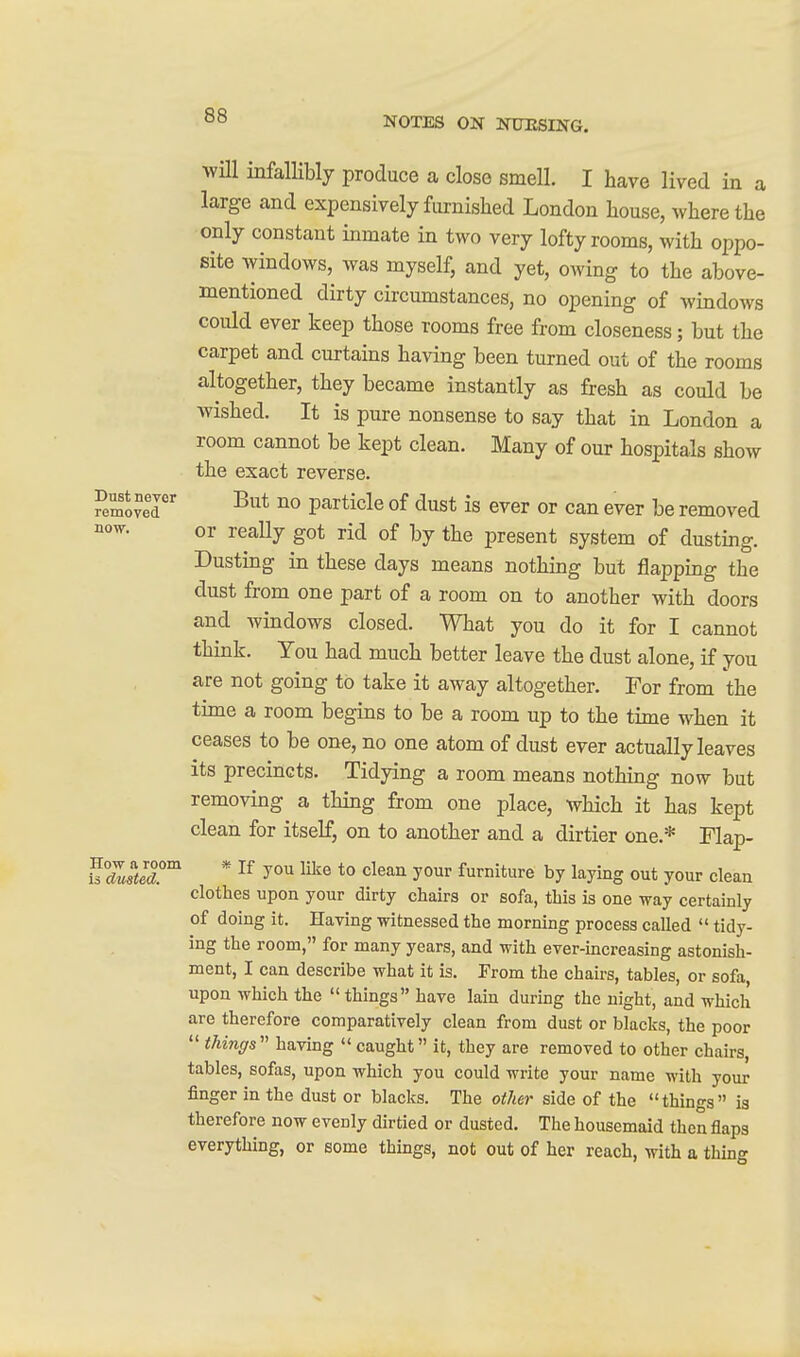 wUl infallibly produce a close smell. I have lived in a large and expensively furnished London house, where the only constant inmate in two very lofty rooms, with oppo- site windows, was myself, and yet, owing to the above- mentioned dirty circumstances, no opening of windows could ever keep those rooms free from closeness; but the carpet and curtains having been turned out of the rooms altogether, they became instantly as fresh as could be wished. It is pure nonsense to say that in London a room cannot be kept clean. Many of our hospitals show the exact reverse. Remover ^^^^ particle of dust is ever or can ever be removed ^ow. or really got rid of by the present system of dusting. Dusting in these days means nothing but flapping the dust from one part of a room on to another with doors and windows closed. What you do it for I cannot think. You had much better leave the dust alone, if you are not going to take it away altogether. For from the time a room begins to be a room up to the time when it ceases to be one, no one atom of dust ever actually leaves its precincts. Tidying a room means nothing now but removing a thing from one place, which it has kept clean for itself, on to another and a dirtier one.* Flap- u7m!^ * ^® *° ^^^^^ yo^ furniture by laying out your clean clothes upon your dirty chairs or sofa, this is one way certainly of doing it. Having witnessed the morning process called  tidy- ing the room, for many years, and with ever-increasing astonish- ment, I can describe what it is. From the chairs, tables, or sofa upon which the things have lain during the night, and which are therefore comparatively clean from dust or blacks, the poor  thinffs having  caught it, they are removed to other chairs, tables, sofas, upon which you could write your name with your finger in the dust or blacks. The other side of the things is therefore now evenly dirtied or dusted. The housemaid then flaps everything, or some things, not out of her reach, with a thing