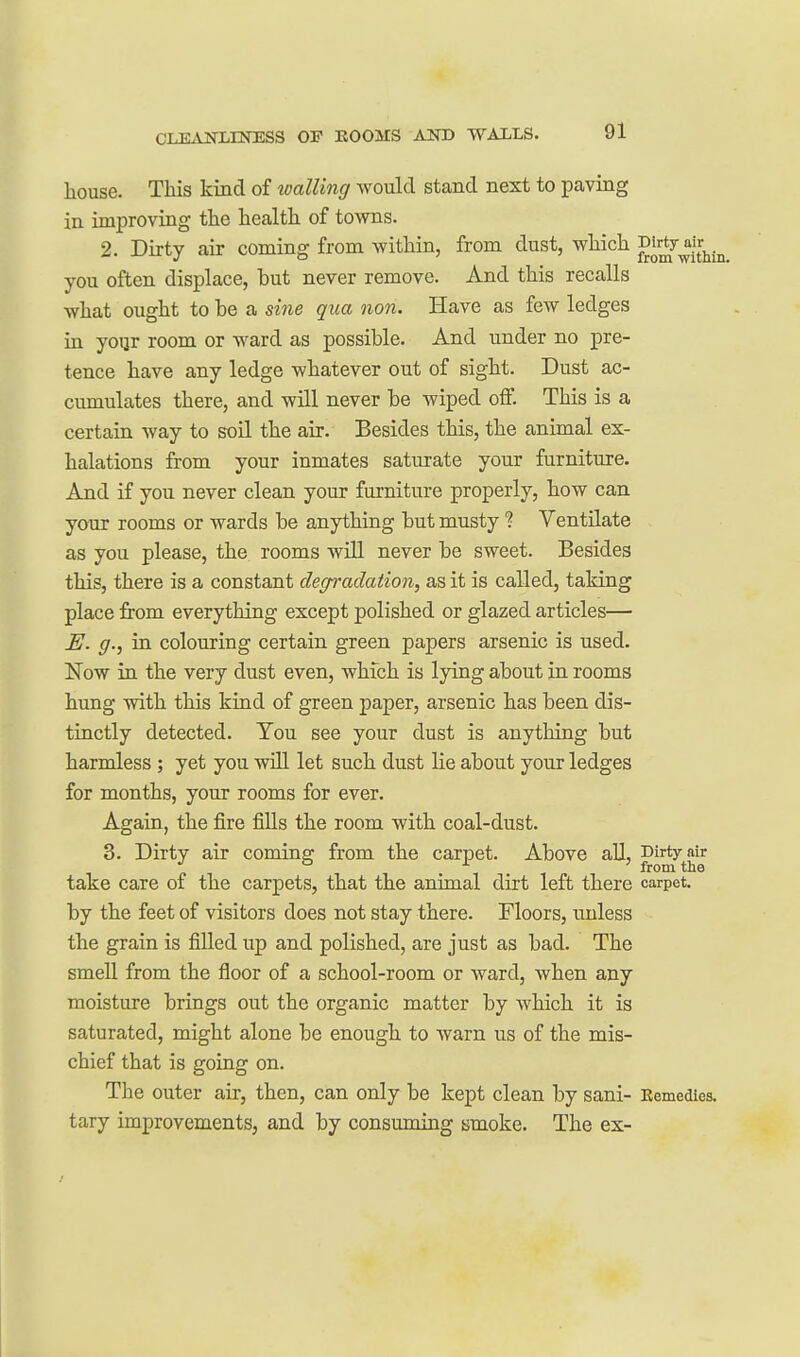 house. This kind of walling would stand next to paving in improving the health of towns. 2. Dirty air coming from Avithin, from dust, which f^^^f^^^ you often displace, but never remove. And this recalls what ought to be a sine qua non. Have as few ledges in yoqr room or ward as possible. And under no pre- tence have any ledge whatever out of sight. Dust ac- cumulates there, and will never be wiped off. This is a certain way to soil the air. Besides this, the animal ex- halations from your inmates saturate your furniture. And if you never clean your furniture properly, how can your rooms or wards be anything but musty ? Ventilate as you please, the rooms will never be sweet. Besides this, there is a constant degradation, as it is called, taking place from everything except polished or glazed articles— JE. g., in colouring certain green papers arsenic is used. Now in the very dust even, which is lying about in rooms hung with this kind of green paper, arsenic has been dis- tinctly detected. Tou see your dust is anything but harmless ; yet you will let such dust lie about your ledges for months, your rooms for ever. Again, the fire fills the room with coal-dust. 3. Dirty air coming from the carpet. Above all, J^'^''^^^^^^ take care of the carpets, that the animal dirt left there carpet, by the feet of visitors does not stay there. Floors, unless the grain is filled up and polished, are just as bad. The smell from the floor of a school-room or ward, when any moisture brings out the organic matter by which it is saturated, might alone be enough to warn us of the mis- chief that is going on. The outer air, then, can only be kept clean by sani- Eemedies. tary improvements, and by consuming smoke. The ex-