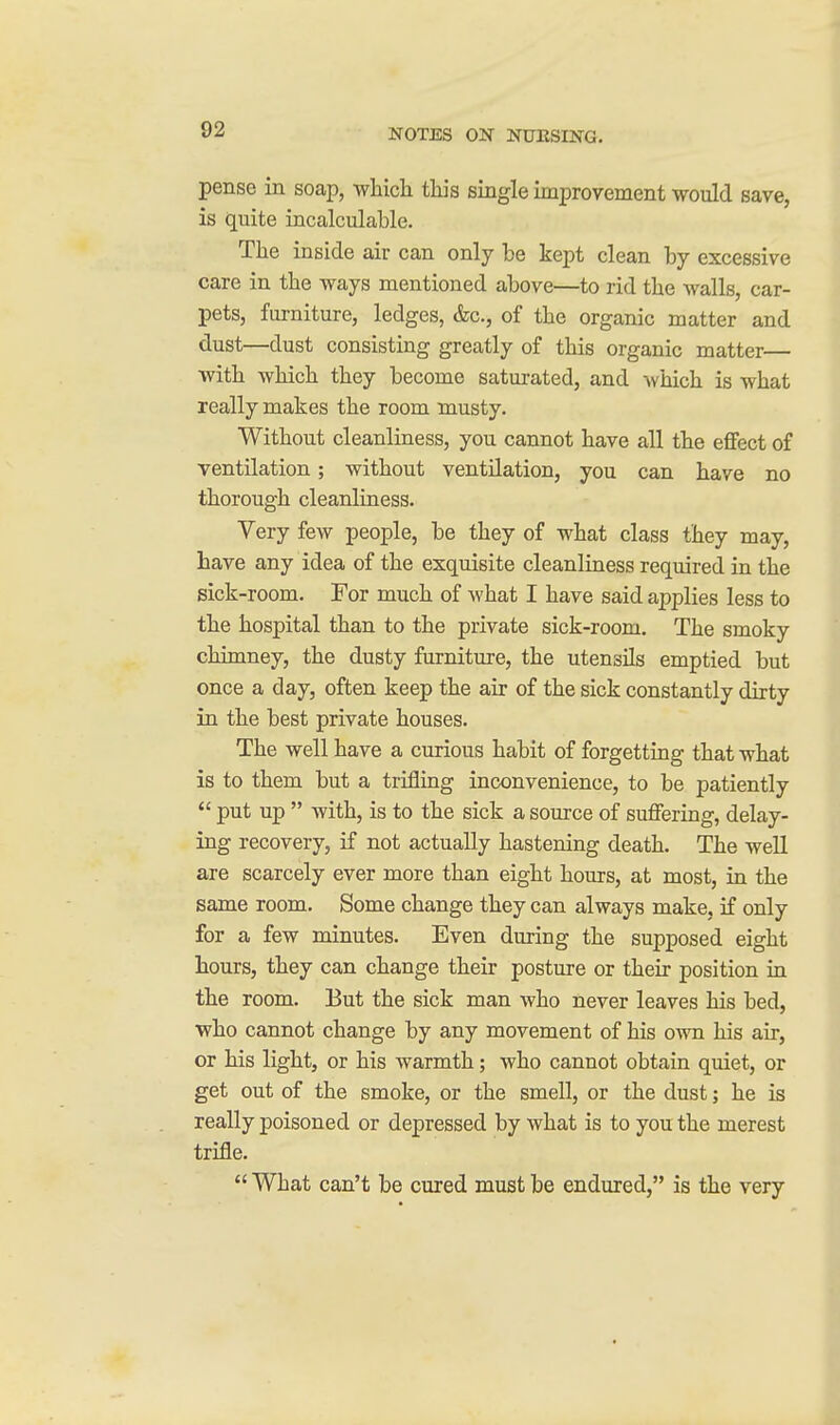 pense in soap, wliicli this single improvement would save, is quite incalculable. The inside air can only he kept clean by excessive care in the ways mentioned above—to rid the walls, car- pets, furniture, ledges, &c., of the organic matter and dust—dust consisting greatly of this organic matter— with which they become saturated, and which is what really makes the room musty. Without cleanliness, you cannot have all the effect of ventilation; without ventilation, you can have no thorough cleanliness. Very few people, be they of what class they may, have any idea of the exquisite cleanliness required in the sick-room. For much of what I have said applies less to the hospital than to the private sick-room. The smoky chimney, the dusty furniture, the utensils emptied but once a day, often keep the air of the sick constantly dirty in the best private houses. The well have a curious habit of forgetting that what is to them but a trifling inconvenience, to be patiently  put up  with, is to the sick a source of suffering, delay- ing recovery, if not actually hastening death. The well are scarcely ever more than eight hours, at most, in the same room. Some change they can always make, if only for a few minutes. Even during the supposed eight hours, they can change their posture or their position in the room. But the sick man who never leaves his bed, who cannot change by any movement of his own his air, or his light, or his warmth; who cannot obtain quiet, or get out of the smoke, or the smell, or the dust; he is really poisoned or depressed by what is to you the merest trifle.  What can't be cured must be endured, is the very