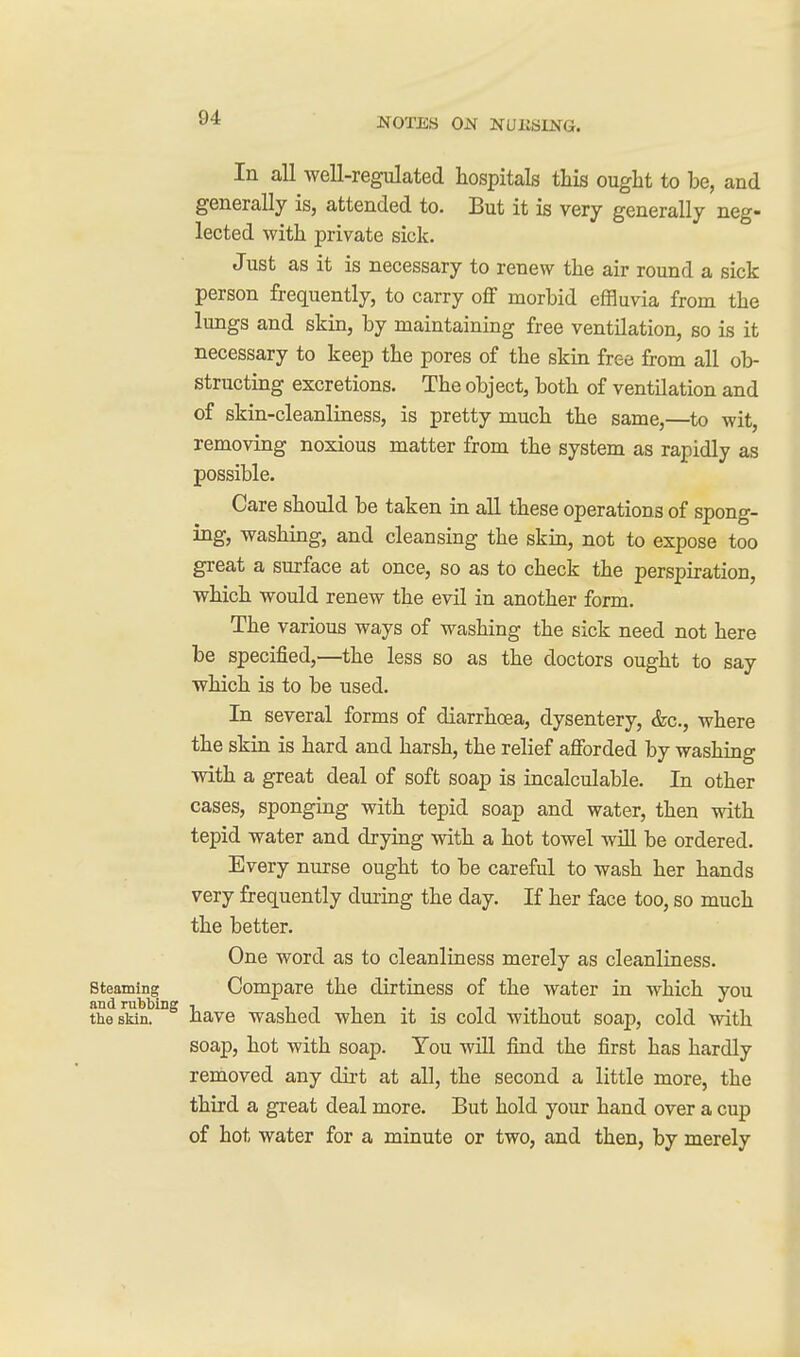 In all well-regulated hospitals this ought to be, and generally is, attended to. But it is very generally neg- lected with private sick. Just as it is necessary to renew the air round a sick person frequently, to carry off morbid effluvia from the lungs and skin, by maintaining free ventilation, so is it necessary to keep the pores of the skin free from all ob- structing excretions. The object, both of ventilation and of skin-cleanliness, is pretty much the same,—to wit, removing noxious matter from the system as rapidly as possible. Care should be taken in all these operations of spong- ing, washing, and cleansing the skin, not to expose too great a surface at once, so as to check the perspiration, which would renew the evil in another form. The various ways of washing the sick need not here be specified,—the less so as the doctors ought to say which is to be used. In several forms of diarrhoea, dysentery, &c., where the skin is hard and harsh, the relief afforded by washing with a great deal of soft soap is incalculable. In other cases, sponging with tepid soap and water, then with tepid water and drying with a hot towel will be ordered. Every nurse ought to be careful to wash her hands very frequently dming the day. If her face too, so much the better. One word as to cleanliness merely as cleanliness, steaming Compare the dirtiness of the water in which you thesMn!*^^ have washed when it is cold without soap, cold with soap, hot with soap. You will find the first has hardly removed any dirt at all, the second a little more, the third a great deal more. But hold your hand over a cup of hot water for a minute or two, and then, by merely